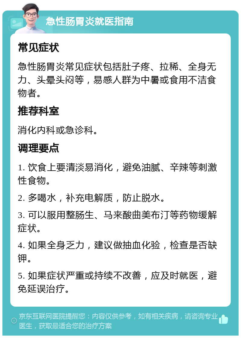 急性肠胃炎就医指南 常见症状 急性肠胃炎常见症状包括肚子疼、拉稀、全身无力、头晕头闷等，易感人群为中暑或食用不洁食物者。 推荐科室 消化内科或急诊科。 调理要点 1. 饮食上要清淡易消化，避免油腻、辛辣等刺激性食物。 2. 多喝水，补充电解质，防止脱水。 3. 可以服用整肠生、马来酸曲美布汀等药物缓解症状。 4. 如果全身乏力，建议做抽血化验，检查是否缺钾。 5. 如果症状严重或持续不改善，应及时就医，避免延误治疗。