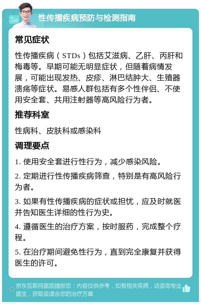 性传播疾病预防与检测指南 常见症状 性传播疾病（STDs）包括艾滋病、乙肝、丙肝和梅毒等。早期可能无明显症状，但随着病情发展，可能出现发热、皮疹、淋巴结肿大、生殖器溃疡等症状。易感人群包括有多个性伴侣、不使用安全套、共用注射器等高风险行为者。 推荐科室 性病科、皮肤科或感染科 调理要点 1. 使用安全套进行性行为，减少感染风险。 2. 定期进行性传播疾病筛查，特别是有高风险行为者。 3. 如果有性传播疾病的症状或担忧，应及时就医并告知医生详细的性行为史。 4. 遵循医生的治疗方案，按时服药，完成整个疗程。 5. 在治疗期间避免性行为，直到完全康复并获得医生的许可。