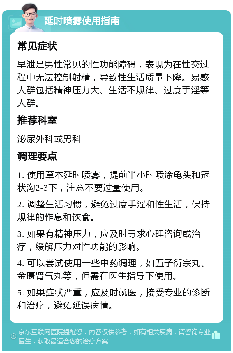 延时喷雾使用指南 常见症状 早泄是男性常见的性功能障碍，表现为在性交过程中无法控制射精，导致性生活质量下降。易感人群包括精神压力大、生活不规律、过度手淫等人群。 推荐科室 泌尿外科或男科 调理要点 1. 使用草本延时喷雾，提前半小时喷涂龟头和冠状沟2-3下，注意不要过量使用。 2. 调整生活习惯，避免过度手淫和性生活，保持规律的作息和饮食。 3. 如果有精神压力，应及时寻求心理咨询或治疗，缓解压力对性功能的影响。 4. 可以尝试使用一些中药调理，如五子衍宗丸、金匮肾气丸等，但需在医生指导下使用。 5. 如果症状严重，应及时就医，接受专业的诊断和治疗，避免延误病情。