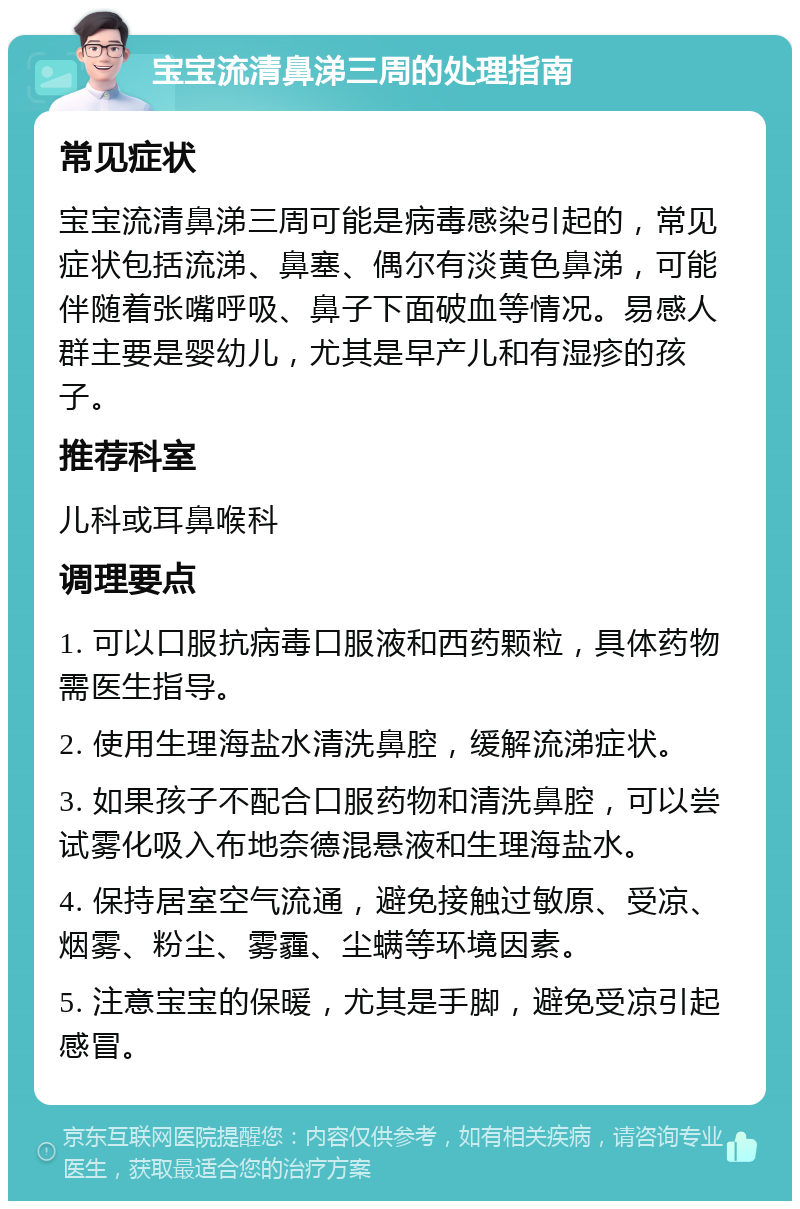 宝宝流清鼻涕三周的处理指南 常见症状 宝宝流清鼻涕三周可能是病毒感染引起的，常见症状包括流涕、鼻塞、偶尔有淡黄色鼻涕，可能伴随着张嘴呼吸、鼻子下面破血等情况。易感人群主要是婴幼儿，尤其是早产儿和有湿疹的孩子。 推荐科室 儿科或耳鼻喉科 调理要点 1. 可以口服抗病毒口服液和西药颗粒，具体药物需医生指导。 2. 使用生理海盐水清洗鼻腔，缓解流涕症状。 3. 如果孩子不配合口服药物和清洗鼻腔，可以尝试雾化吸入布地奈德混悬液和生理海盐水。 4. 保持居室空气流通，避免接触过敏原、受凉、烟雾、粉尘、雾霾、尘螨等环境因素。 5. 注意宝宝的保暖，尤其是手脚，避免受凉引起感冒。