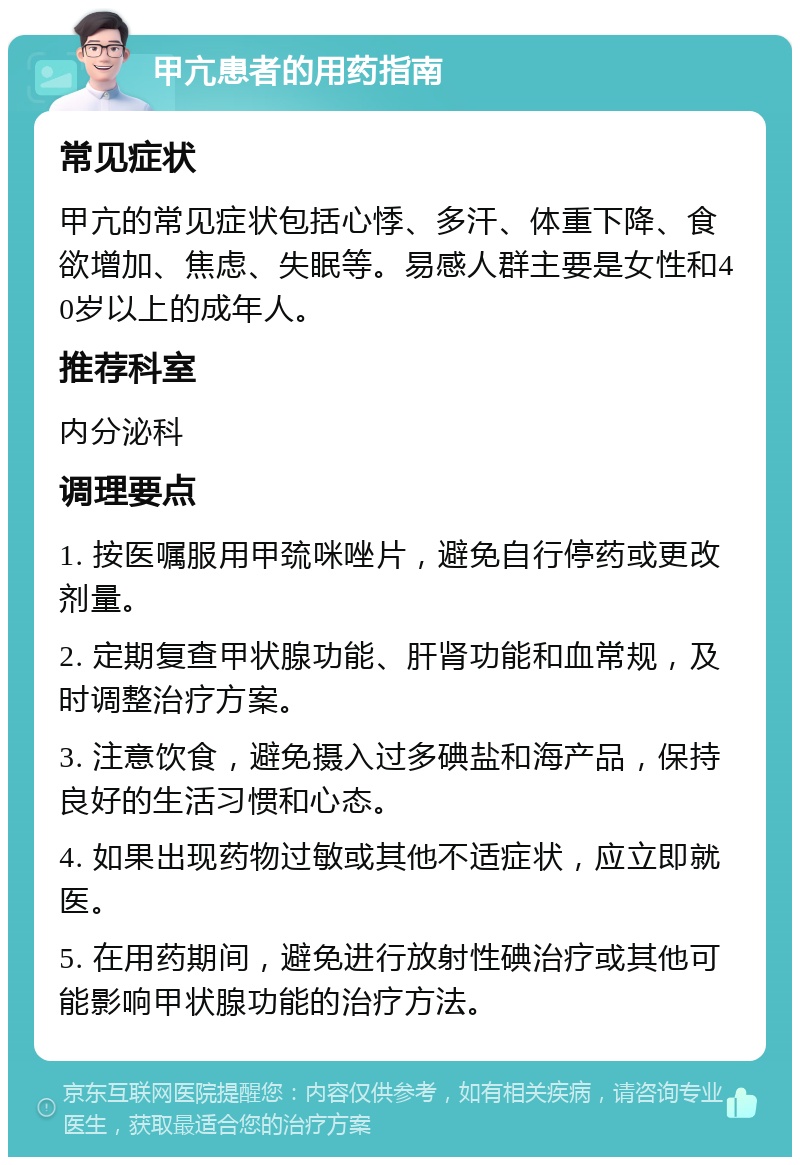 甲亢患者的用药指南 常见症状 甲亢的常见症状包括心悸、多汗、体重下降、食欲增加、焦虑、失眠等。易感人群主要是女性和40岁以上的成年人。 推荐科室 内分泌科 调理要点 1. 按医嘱服用甲巯咪唑片，避免自行停药或更改剂量。 2. 定期复查甲状腺功能、肝肾功能和血常规，及时调整治疗方案。 3. 注意饮食，避免摄入过多碘盐和海产品，保持良好的生活习惯和心态。 4. 如果出现药物过敏或其他不适症状，应立即就医。 5. 在用药期间，避免进行放射性碘治疗或其他可能影响甲状腺功能的治疗方法。