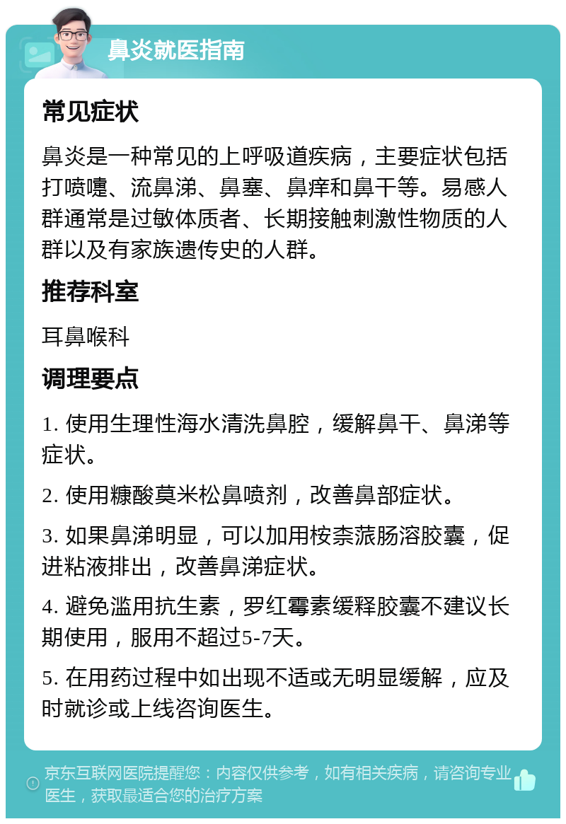 鼻炎就医指南 常见症状 鼻炎是一种常见的上呼吸道疾病，主要症状包括打喷嚏、流鼻涕、鼻塞、鼻痒和鼻干等。易感人群通常是过敏体质者、长期接触刺激性物质的人群以及有家族遗传史的人群。 推荐科室 耳鼻喉科 调理要点 1. 使用生理性海水清洗鼻腔，缓解鼻干、鼻涕等症状。 2. 使用糠酸莫米松鼻喷剂，改善鼻部症状。 3. 如果鼻涕明显，可以加用桉柰蒎肠溶胶囊，促进粘液排出，改善鼻涕症状。 4. 避免滥用抗生素，罗红霉素缓释胶囊不建议长期使用，服用不超过5-7天。 5. 在用药过程中如出现不适或无明显缓解，应及时就诊或上线咨询医生。