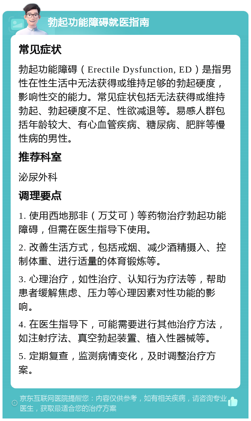 勃起功能障碍就医指南 常见症状 勃起功能障碍（Erectile Dysfunction, ED）是指男性在性生活中无法获得或维持足够的勃起硬度，影响性交的能力。常见症状包括无法获得或维持勃起、勃起硬度不足、性欲减退等。易感人群包括年龄较大、有心血管疾病、糖尿病、肥胖等慢性病的男性。 推荐科室 泌尿外科 调理要点 1. 使用西地那非（万艾可）等药物治疗勃起功能障碍，但需在医生指导下使用。 2. 改善生活方式，包括戒烟、减少酒精摄入、控制体重、进行适量的体育锻炼等。 3. 心理治疗，如性治疗、认知行为疗法等，帮助患者缓解焦虑、压力等心理因素对性功能的影响。 4. 在医生指导下，可能需要进行其他治疗方法，如注射疗法、真空勃起装置、植入性器械等。 5. 定期复查，监测病情变化，及时调整治疗方案。