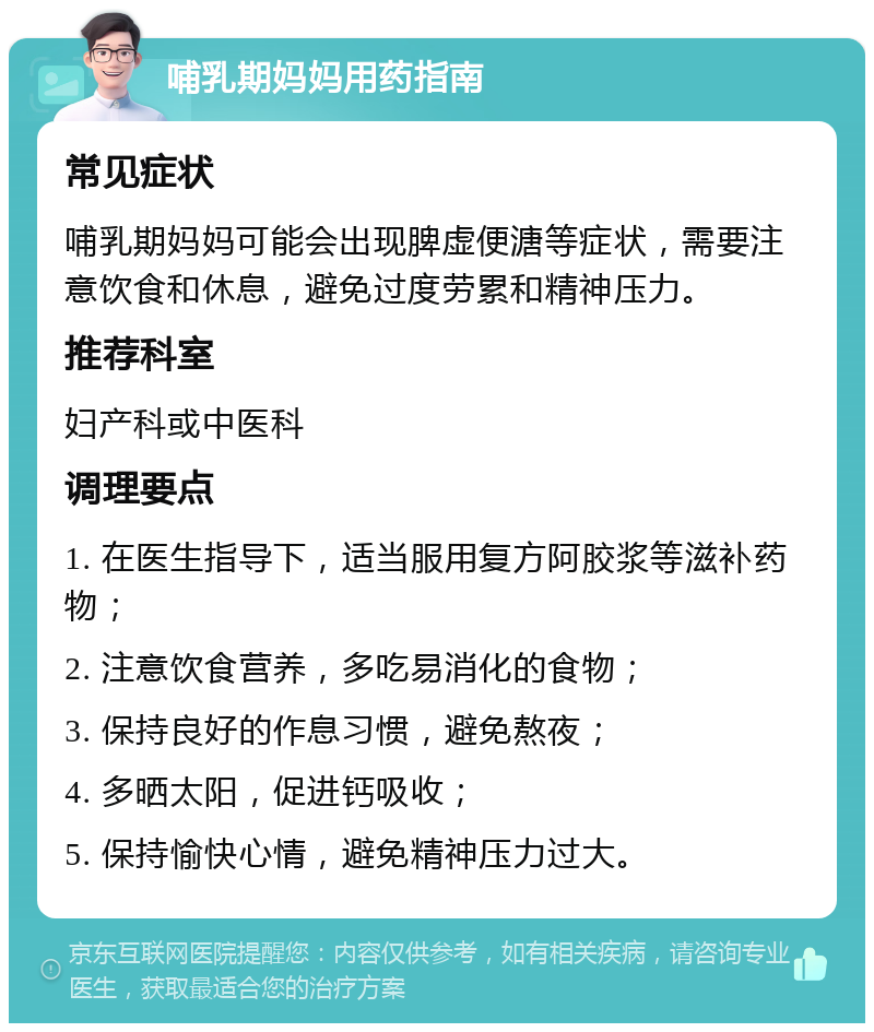 哺乳期妈妈用药指南 常见症状 哺乳期妈妈可能会出现脾虚便溏等症状，需要注意饮食和休息，避免过度劳累和精神压力。 推荐科室 妇产科或中医科 调理要点 1. 在医生指导下，适当服用复方阿胶浆等滋补药物； 2. 注意饮食营养，多吃易消化的食物； 3. 保持良好的作息习惯，避免熬夜； 4. 多晒太阳，促进钙吸收； 5. 保持愉快心情，避免精神压力过大。