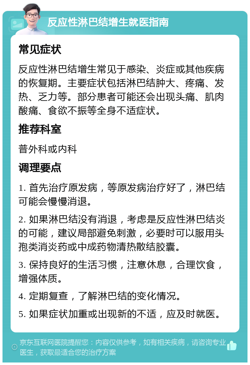 反应性淋巴结增生就医指南 常见症状 反应性淋巴结增生常见于感染、炎症或其他疾病的恢复期。主要症状包括淋巴结肿大、疼痛、发热、乏力等。部分患者可能还会出现头痛、肌肉酸痛、食欲不振等全身不适症状。 推荐科室 普外科或内科 调理要点 1. 首先治疗原发病，等原发病治疗好了，淋巴结可能会慢慢消退。 2. 如果淋巴结没有消退，考虑是反应性淋巴结炎的可能，建议局部避免刺激，必要时可以服用头孢类消炎药或中成药物清热散结胶囊。 3. 保持良好的生活习惯，注意休息，合理饮食，增强体质。 4. 定期复查，了解淋巴结的变化情况。 5. 如果症状加重或出现新的不适，应及时就医。