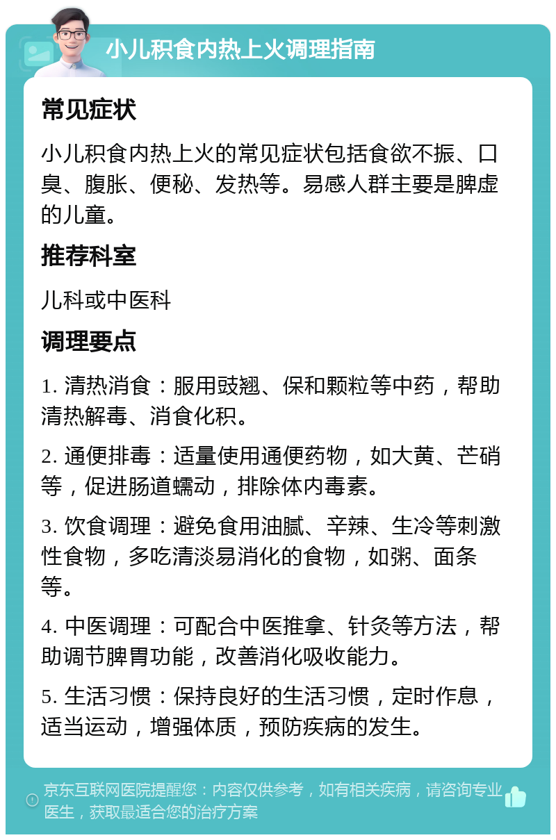 小儿积食内热上火调理指南 常见症状 小儿积食内热上火的常见症状包括食欲不振、口臭、腹胀、便秘、发热等。易感人群主要是脾虚的儿童。 推荐科室 儿科或中医科 调理要点 1. 清热消食：服用豉翘、保和颗粒等中药，帮助清热解毒、消食化积。 2. 通便排毒：适量使用通便药物，如大黄、芒硝等，促进肠道蠕动，排除体内毒素。 3. 饮食调理：避免食用油腻、辛辣、生冷等刺激性食物，多吃清淡易消化的食物，如粥、面条等。 4. 中医调理：可配合中医推拿、针灸等方法，帮助调节脾胃功能，改善消化吸收能力。 5. 生活习惯：保持良好的生活习惯，定时作息，适当运动，增强体质，预防疾病的发生。