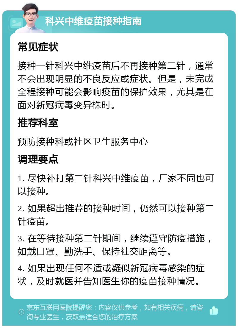 科兴中维疫苗接种指南 常见症状 接种一针科兴中维疫苗后不再接种第二针，通常不会出现明显的不良反应或症状。但是，未完成全程接种可能会影响疫苗的保护效果，尤其是在面对新冠病毒变异株时。 推荐科室 预防接种科或社区卫生服务中心 调理要点 1. 尽快补打第二针科兴中维疫苗，厂家不同也可以接种。 2. 如果超出推荐的接种时间，仍然可以接种第二针疫苗。 3. 在等待接种第二针期间，继续遵守防疫措施，如戴口罩、勤洗手、保持社交距离等。 4. 如果出现任何不适或疑似新冠病毒感染的症状，及时就医并告知医生你的疫苗接种情况。