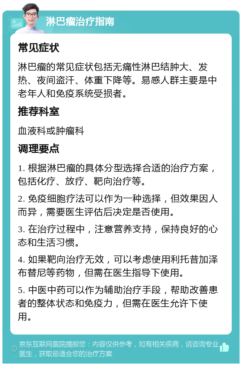 淋巴瘤治疗指南 常见症状 淋巴瘤的常见症状包括无痛性淋巴结肿大、发热、夜间盗汗、体重下降等。易感人群主要是中老年人和免疫系统受损者。 推荐科室 血液科或肿瘤科 调理要点 1. 根据淋巴瘤的具体分型选择合适的治疗方案，包括化疗、放疗、靶向治疗等。 2. 免疫细胞疗法可以作为一种选择，但效果因人而异，需要医生评估后决定是否使用。 3. 在治疗过程中，注意营养支持，保持良好的心态和生活习惯。 4. 如果靶向治疗无效，可以考虑使用利托昔加泽布替尼等药物，但需在医生指导下使用。 5. 中医中药可以作为辅助治疗手段，帮助改善患者的整体状态和免疫力，但需在医生允许下使用。