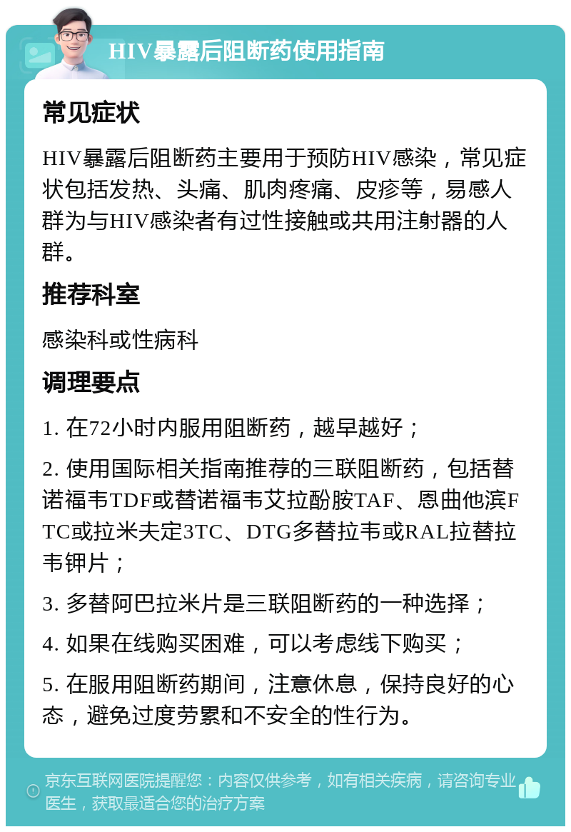 HIV暴露后阻断药使用指南 常见症状 HIV暴露后阻断药主要用于预防HIV感染，常见症状包括发热、头痛、肌肉疼痛、皮疹等，易感人群为与HIV感染者有过性接触或共用注射器的人群。 推荐科室 感染科或性病科 调理要点 1. 在72小时内服用阻断药，越早越好； 2. 使用国际相关指南推荐的三联阻断药，包括替诺福韦TDF或替诺福韦艾拉酚胺TAF、恩曲他滨FTC或拉米夫定3TC、DTG多替拉韦或RAL拉替拉韦钾片； 3. 多替阿巴拉米片是三联阻断药的一种选择； 4. 如果在线购买困难，可以考虑线下购买； 5. 在服用阻断药期间，注意休息，保持良好的心态，避免过度劳累和不安全的性行为。