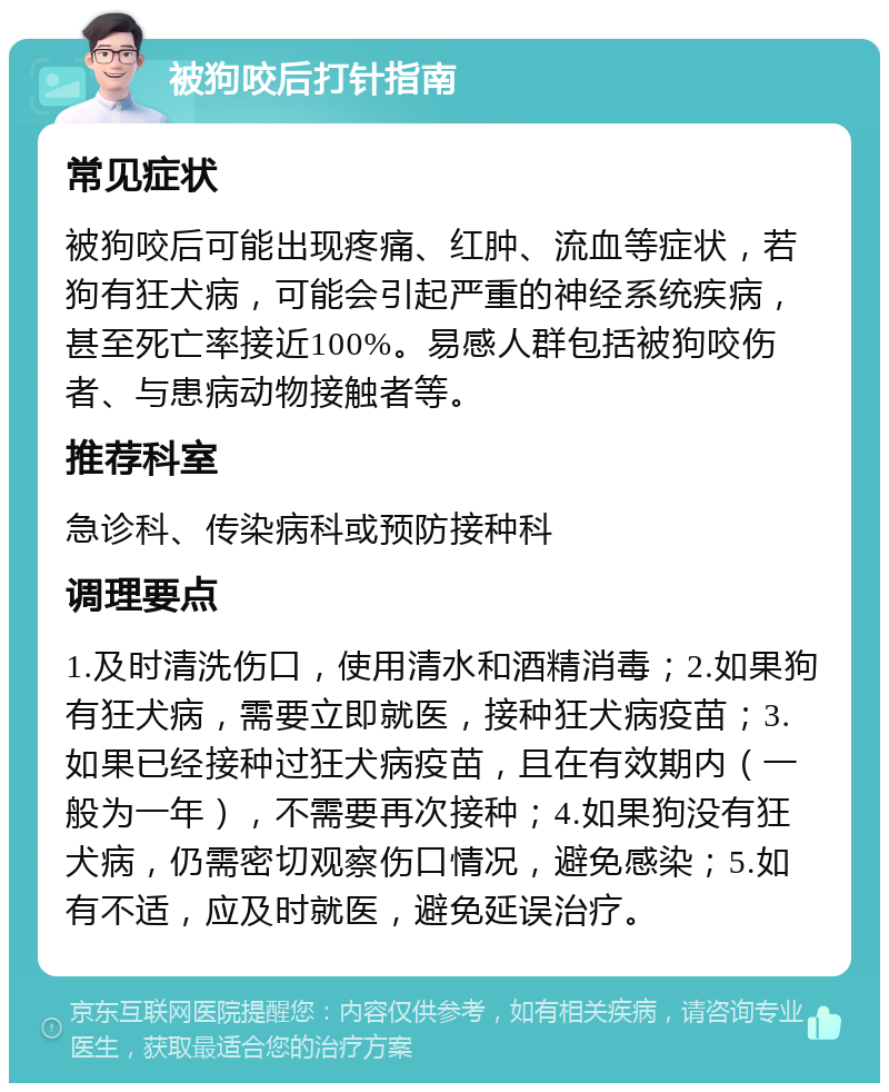 被狗咬后打针指南 常见症状 被狗咬后可能出现疼痛、红肿、流血等症状，若狗有狂犬病，可能会引起严重的神经系统疾病，甚至死亡率接近100%。易感人群包括被狗咬伤者、与患病动物接触者等。 推荐科室 急诊科、传染病科或预防接种科 调理要点 1.及时清洗伤口，使用清水和酒精消毒；2.如果狗有狂犬病，需要立即就医，接种狂犬病疫苗；3.如果已经接种过狂犬病疫苗，且在有效期内（一般为一年），不需要再次接种；4.如果狗没有狂犬病，仍需密切观察伤口情况，避免感染；5.如有不适，应及时就医，避免延误治疗。