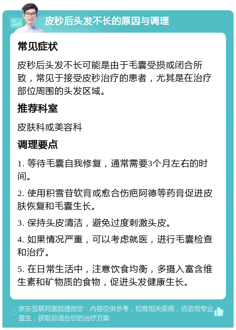 皮秒后头发不长的原因与调理 常见症状 皮秒后头发不长可能是由于毛囊受损或闭合所致，常见于接受皮秒治疗的患者，尤其是在治疗部位周围的头发区域。 推荐科室 皮肤科或美容科 调理要点 1. 等待毛囊自我修复，通常需要3个月左右的时间。 2. 使用积雪苷软膏或愈合伤疤阿德等药膏促进皮肤恢复和毛囊生长。 3. 保持头皮清洁，避免过度刺激头皮。 4. 如果情况严重，可以考虑就医，进行毛囊检查和治疗。 5. 在日常生活中，注意饮食均衡，多摄入富含维生素和矿物质的食物，促进头发健康生长。