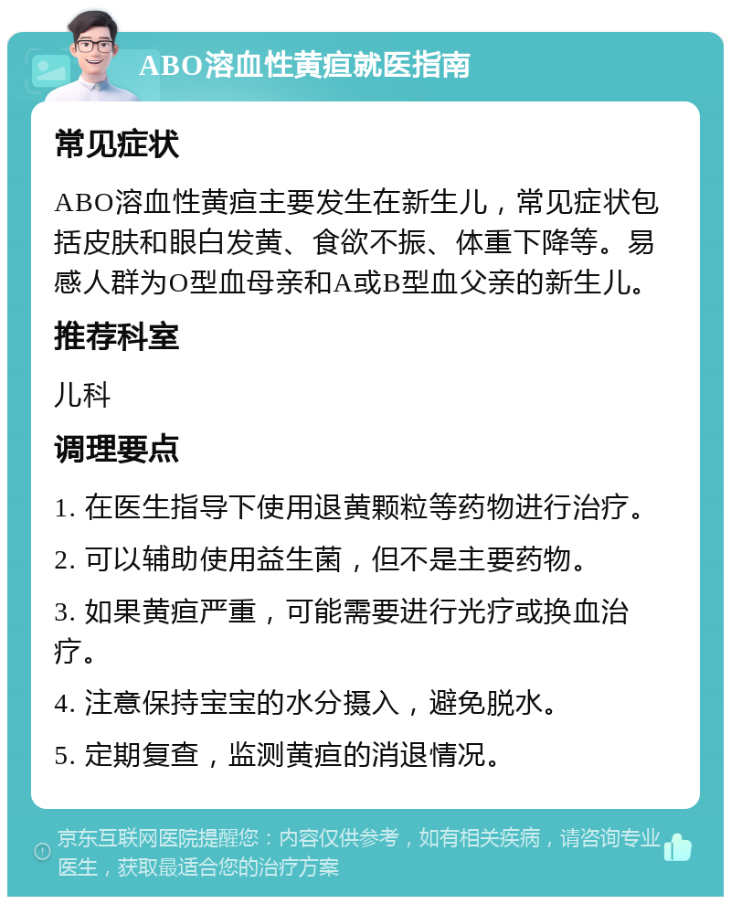 ABO溶血性黄疸就医指南 常见症状 ABO溶血性黄疸主要发生在新生儿，常见症状包括皮肤和眼白发黄、食欲不振、体重下降等。易感人群为O型血母亲和A或B型血父亲的新生儿。 推荐科室 儿科 调理要点 1. 在医生指导下使用退黄颗粒等药物进行治疗。 2. 可以辅助使用益生菌，但不是主要药物。 3. 如果黄疸严重，可能需要进行光疗或换血治疗。 4. 注意保持宝宝的水分摄入，避免脱水。 5. 定期复查，监测黄疸的消退情况。