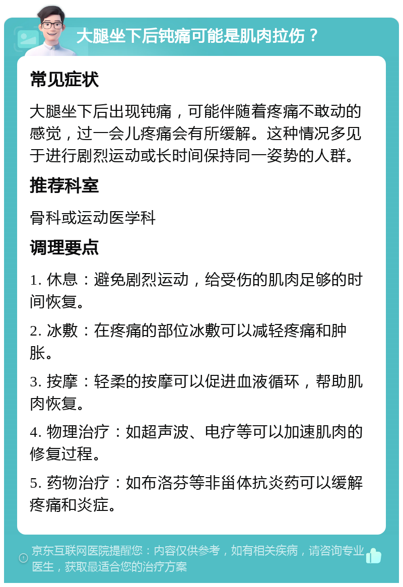 大腿坐下后钝痛可能是肌肉拉伤？ 常见症状 大腿坐下后出现钝痛，可能伴随着疼痛不敢动的感觉，过一会儿疼痛会有所缓解。这种情况多见于进行剧烈运动或长时间保持同一姿势的人群。 推荐科室 骨科或运动医学科 调理要点 1. 休息：避免剧烈运动，给受伤的肌肉足够的时间恢复。 2. 冰敷：在疼痛的部位冰敷可以减轻疼痛和肿胀。 3. 按摩：轻柔的按摩可以促进血液循环，帮助肌肉恢复。 4. 物理治疗：如超声波、电疗等可以加速肌肉的修复过程。 5. 药物治疗：如布洛芬等非甾体抗炎药可以缓解疼痛和炎症。