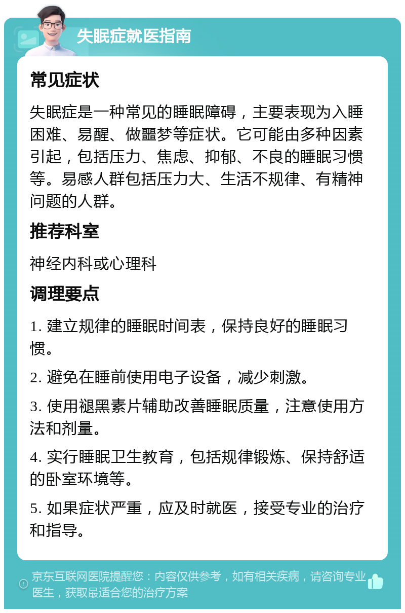 失眠症就医指南 常见症状 失眠症是一种常见的睡眠障碍，主要表现为入睡困难、易醒、做噩梦等症状。它可能由多种因素引起，包括压力、焦虑、抑郁、不良的睡眠习惯等。易感人群包括压力大、生活不规律、有精神问题的人群。 推荐科室 神经内科或心理科 调理要点 1. 建立规律的睡眠时间表，保持良好的睡眠习惯。 2. 避免在睡前使用电子设备，减少刺激。 3. 使用褪黑素片辅助改善睡眠质量，注意使用方法和剂量。 4. 实行睡眠卫生教育，包括规律锻炼、保持舒适的卧室环境等。 5. 如果症状严重，应及时就医，接受专业的治疗和指导。