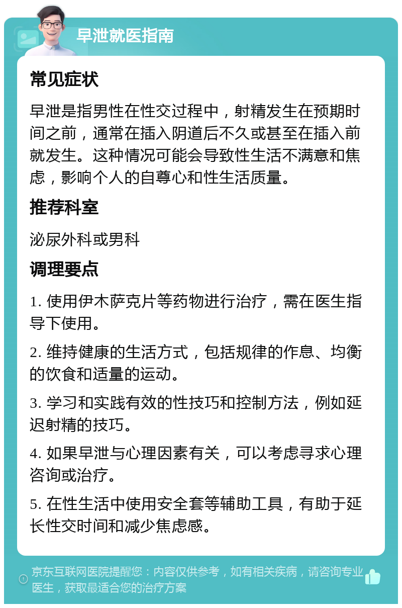 早泄就医指南 常见症状 早泄是指男性在性交过程中，射精发生在预期时间之前，通常在插入阴道后不久或甚至在插入前就发生。这种情况可能会导致性生活不满意和焦虑，影响个人的自尊心和性生活质量。 推荐科室 泌尿外科或男科 调理要点 1. 使用伊木萨克片等药物进行治疗，需在医生指导下使用。 2. 维持健康的生活方式，包括规律的作息、均衡的饮食和适量的运动。 3. 学习和实践有效的性技巧和控制方法，例如延迟射精的技巧。 4. 如果早泄与心理因素有关，可以考虑寻求心理咨询或治疗。 5. 在性生活中使用安全套等辅助工具，有助于延长性交时间和减少焦虑感。