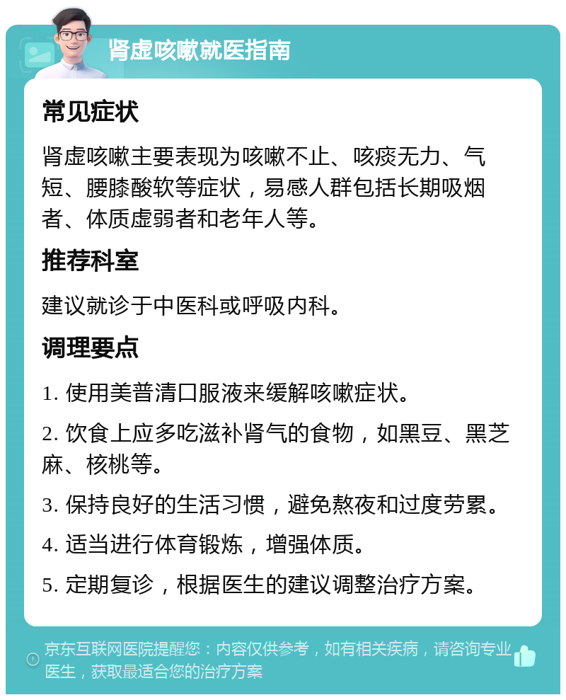 肾虚咳嗽就医指南 常见症状 肾虚咳嗽主要表现为咳嗽不止、咳痰无力、气短、腰膝酸软等症状，易感人群包括长期吸烟者、体质虚弱者和老年人等。 推荐科室 建议就诊于中医科或呼吸内科。 调理要点 1. 使用美普清口服液来缓解咳嗽症状。 2. 饮食上应多吃滋补肾气的食物，如黑豆、黑芝麻、核桃等。 3. 保持良好的生活习惯，避免熬夜和过度劳累。 4. 适当进行体育锻炼，增强体质。 5. 定期复诊，根据医生的建议调整治疗方案。