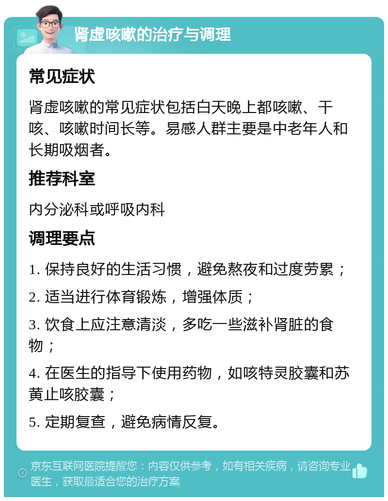 肾虚咳嗽的治疗与调理 常见症状 肾虚咳嗽的常见症状包括白天晚上都咳嗽、干咳、咳嗽时间长等。易感人群主要是中老年人和长期吸烟者。 推荐科室 内分泌科或呼吸内科 调理要点 1. 保持良好的生活习惯，避免熬夜和过度劳累； 2. 适当进行体育锻炼，增强体质； 3. 饮食上应注意清淡，多吃一些滋补肾脏的食物； 4. 在医生的指导下使用药物，如咳特灵胶囊和苏黄止咳胶囊； 5. 定期复查，避免病情反复。