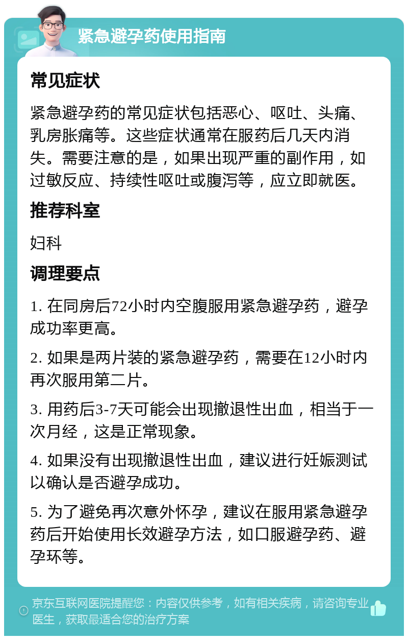 紧急避孕药使用指南 常见症状 紧急避孕药的常见症状包括恶心、呕吐、头痛、乳房胀痛等。这些症状通常在服药后几天内消失。需要注意的是，如果出现严重的副作用，如过敏反应、持续性呕吐或腹泻等，应立即就医。 推荐科室 妇科 调理要点 1. 在同房后72小时内空腹服用紧急避孕药，避孕成功率更高。 2. 如果是两片装的紧急避孕药，需要在12小时内再次服用第二片。 3. 用药后3-7天可能会出现撤退性出血，相当于一次月经，这是正常现象。 4. 如果没有出现撤退性出血，建议进行妊娠测试以确认是否避孕成功。 5. 为了避免再次意外怀孕，建议在服用紧急避孕药后开始使用长效避孕方法，如口服避孕药、避孕环等。