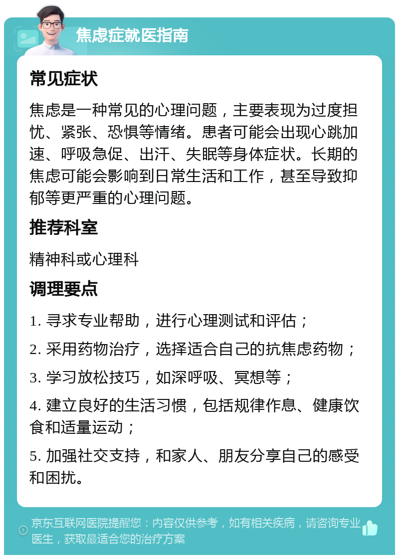 焦虑症就医指南 常见症状 焦虑是一种常见的心理问题，主要表现为过度担忧、紧张、恐惧等情绪。患者可能会出现心跳加速、呼吸急促、出汗、失眠等身体症状。长期的焦虑可能会影响到日常生活和工作，甚至导致抑郁等更严重的心理问题。 推荐科室 精神科或心理科 调理要点 1. 寻求专业帮助，进行心理测试和评估； 2. 采用药物治疗，选择适合自己的抗焦虑药物； 3. 学习放松技巧，如深呼吸、冥想等； 4. 建立良好的生活习惯，包括规律作息、健康饮食和适量运动； 5. 加强社交支持，和家人、朋友分享自己的感受和困扰。