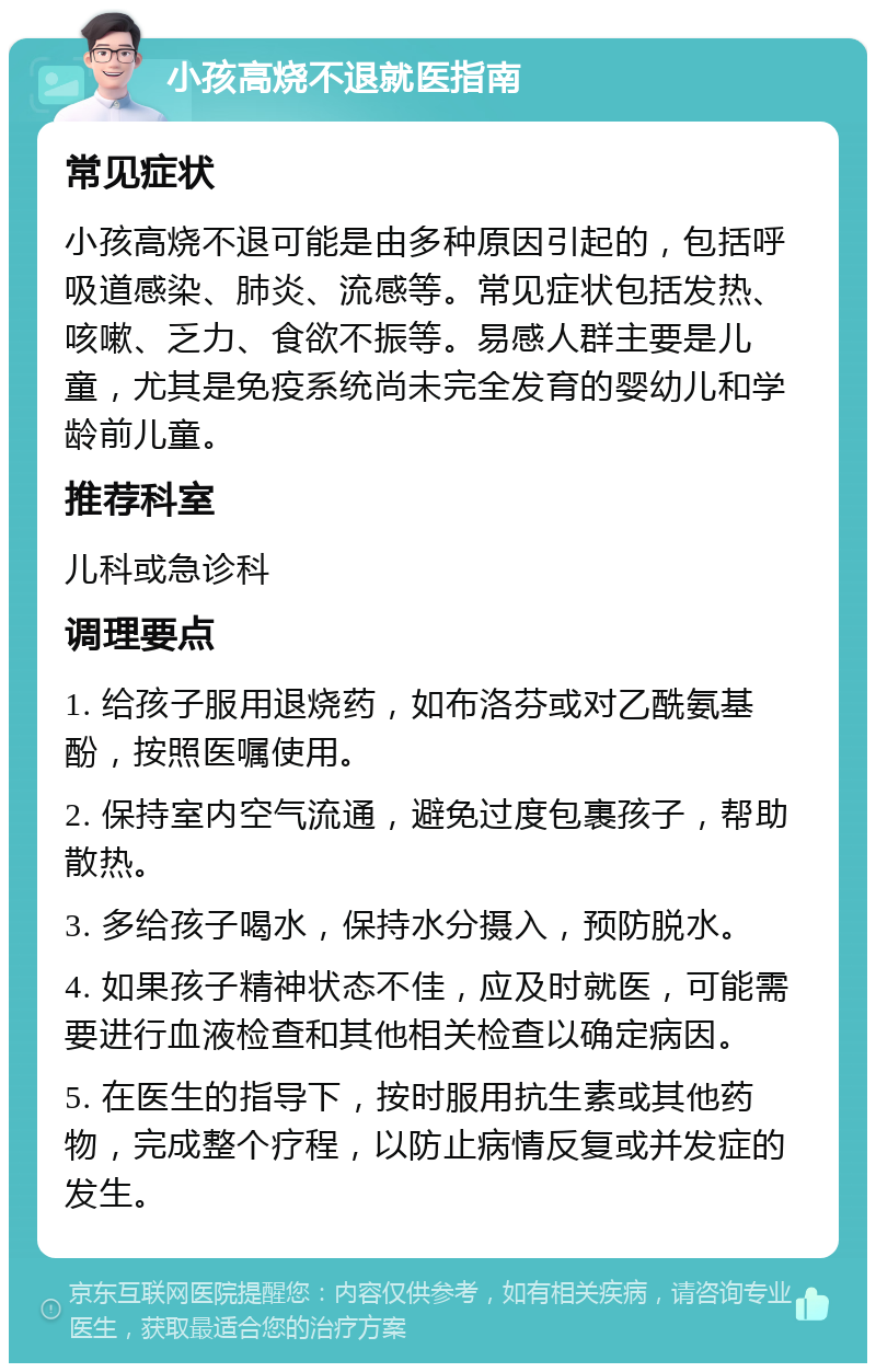 小孩高烧不退就医指南 常见症状 小孩高烧不退可能是由多种原因引起的，包括呼吸道感染、肺炎、流感等。常见症状包括发热、咳嗽、乏力、食欲不振等。易感人群主要是儿童，尤其是免疫系统尚未完全发育的婴幼儿和学龄前儿童。 推荐科室 儿科或急诊科 调理要点 1. 给孩子服用退烧药，如布洛芬或对乙酰氨基酚，按照医嘱使用。 2. 保持室内空气流通，避免过度包裹孩子，帮助散热。 3. 多给孩子喝水，保持水分摄入，预防脱水。 4. 如果孩子精神状态不佳，应及时就医，可能需要进行血液检查和其他相关检查以确定病因。 5. 在医生的指导下，按时服用抗生素或其他药物，完成整个疗程，以防止病情反复或并发症的发生。