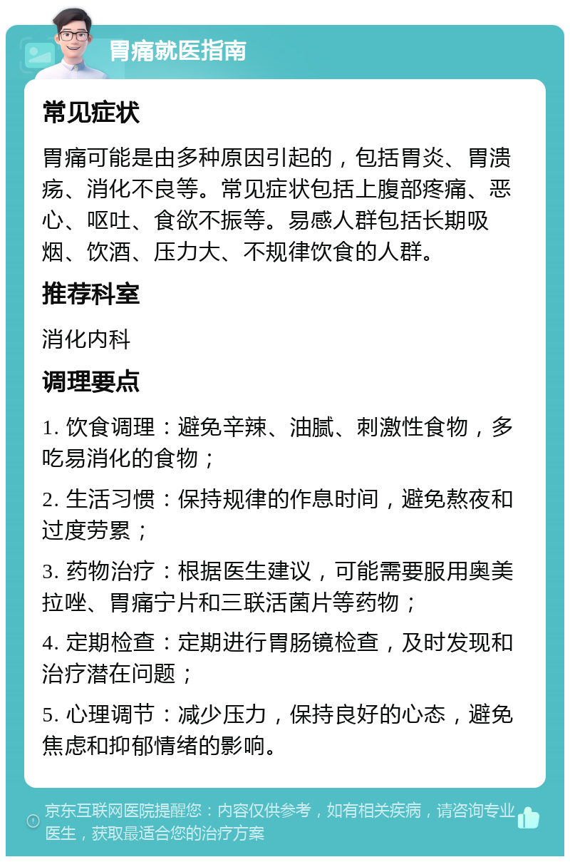 胃痛就医指南 常见症状 胃痛可能是由多种原因引起的，包括胃炎、胃溃疡、消化不良等。常见症状包括上腹部疼痛、恶心、呕吐、食欲不振等。易感人群包括长期吸烟、饮酒、压力大、不规律饮食的人群。 推荐科室 消化内科 调理要点 1. 饮食调理：避免辛辣、油腻、刺激性食物，多吃易消化的食物； 2. 生活习惯：保持规律的作息时间，避免熬夜和过度劳累； 3. 药物治疗：根据医生建议，可能需要服用奥美拉唑、胃痛宁片和三联活菌片等药物； 4. 定期检查：定期进行胃肠镜检查，及时发现和治疗潜在问题； 5. 心理调节：减少压力，保持良好的心态，避免焦虑和抑郁情绪的影响。