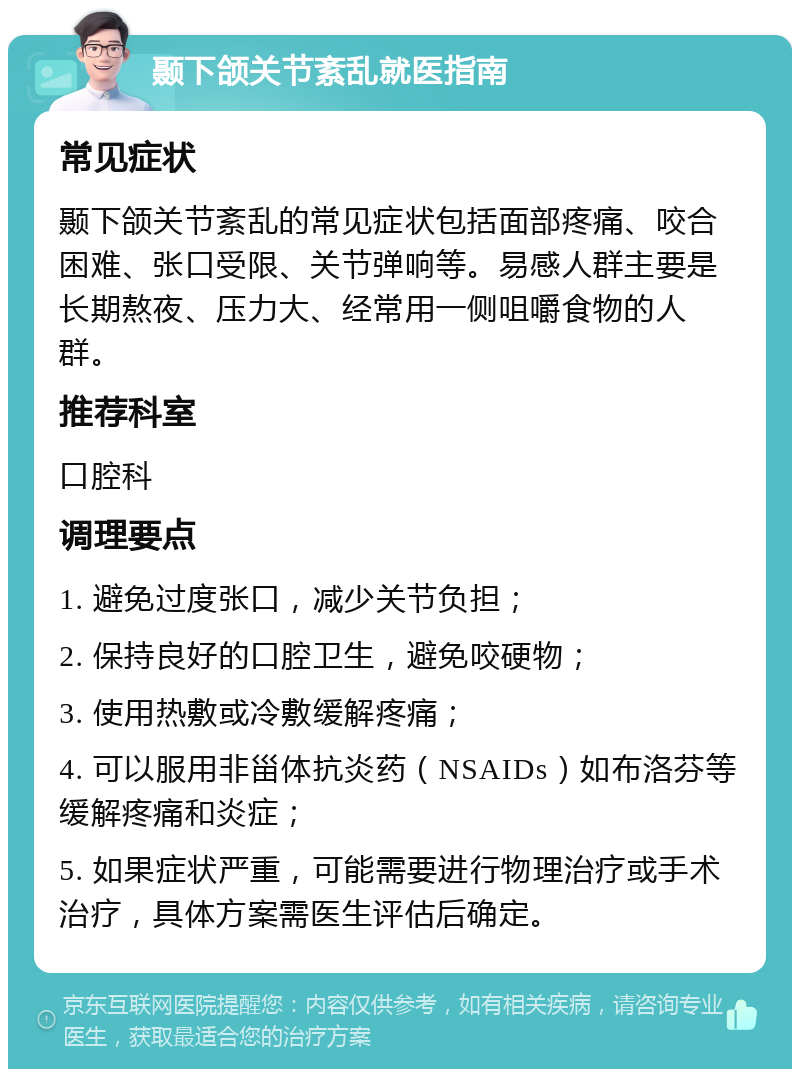 颞下颌关节紊乱就医指南 常见症状 颞下颌关节紊乱的常见症状包括面部疼痛、咬合困难、张口受限、关节弹响等。易感人群主要是长期熬夜、压力大、经常用一侧咀嚼食物的人群。 推荐科室 口腔科 调理要点 1. 避免过度张口，减少关节负担； 2. 保持良好的口腔卫生，避免咬硬物； 3. 使用热敷或冷敷缓解疼痛； 4. 可以服用非甾体抗炎药（NSAIDs）如布洛芬等缓解疼痛和炎症； 5. 如果症状严重，可能需要进行物理治疗或手术治疗，具体方案需医生评估后确定。