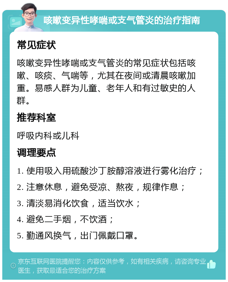 咳嗽变异性哮喘或支气管炎的治疗指南 常见症状 咳嗽变异性哮喘或支气管炎的常见症状包括咳嗽、咳痰、气喘等，尤其在夜间或清晨咳嗽加重。易感人群为儿童、老年人和有过敏史的人群。 推荐科室 呼吸内科或儿科 调理要点 1. 使用吸入用硫酸沙丁胺醇溶液进行雾化治疗； 2. 注意休息，避免受凉、熬夜，规律作息； 3. 清淡易消化饮食，适当饮水； 4. 避免二手烟，不饮酒； 5. 勤通风换气，出门佩戴口罩。