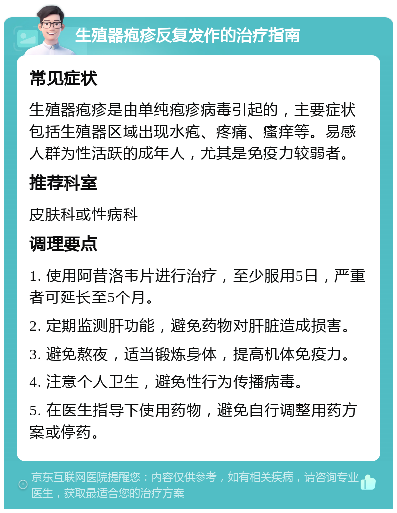 生殖器疱疹反复发作的治疗指南 常见症状 生殖器疱疹是由单纯疱疹病毒引起的，主要症状包括生殖器区域出现水疱、疼痛、瘙痒等。易感人群为性活跃的成年人，尤其是免疫力较弱者。 推荐科室 皮肤科或性病科 调理要点 1. 使用阿昔洛韦片进行治疗，至少服用5日，严重者可延长至5个月。 2. 定期监测肝功能，避免药物对肝脏造成损害。 3. 避免熬夜，适当锻炼身体，提高机体免疫力。 4. 注意个人卫生，避免性行为传播病毒。 5. 在医生指导下使用药物，避免自行调整用药方案或停药。