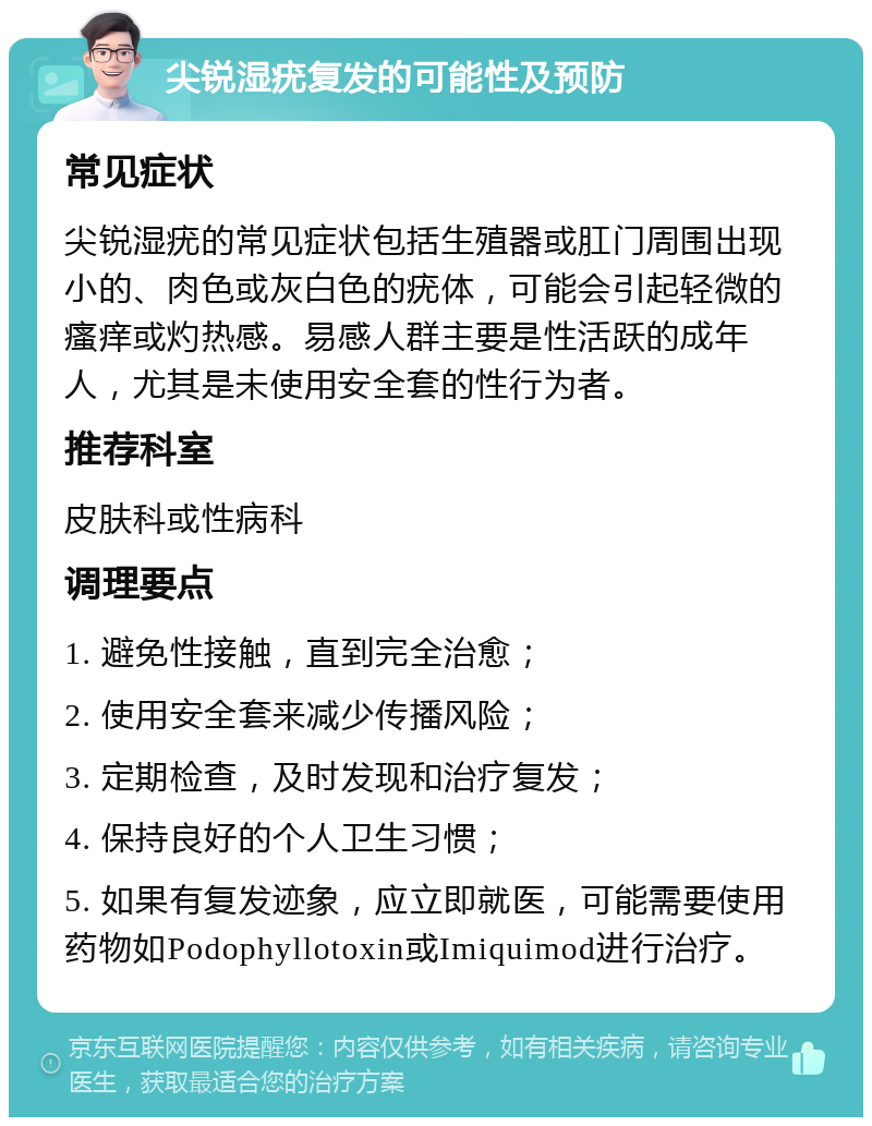 尖锐湿疣复发的可能性及预防 常见症状 尖锐湿疣的常见症状包括生殖器或肛门周围出现小的、肉色或灰白色的疣体，可能会引起轻微的瘙痒或灼热感。易感人群主要是性活跃的成年人，尤其是未使用安全套的性行为者。 推荐科室 皮肤科或性病科 调理要点 1. 避免性接触，直到完全治愈； 2. 使用安全套来减少传播风险； 3. 定期检查，及时发现和治疗复发； 4. 保持良好的个人卫生习惯； 5. 如果有复发迹象，应立即就医，可能需要使用药物如Podophyllotoxin或Imiquimod进行治疗。