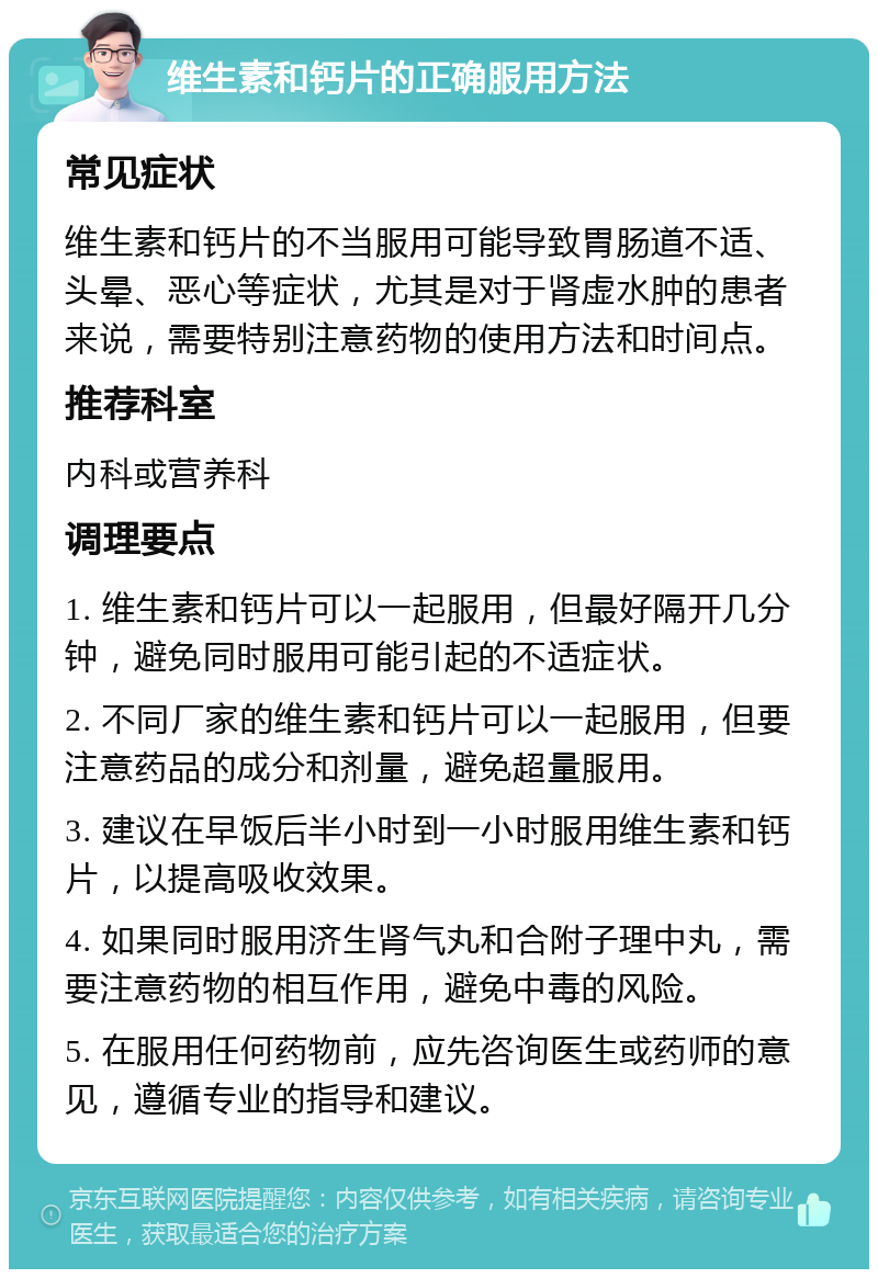 维生素和钙片的正确服用方法 常见症状 维生素和钙片的不当服用可能导致胃肠道不适、头晕、恶心等症状，尤其是对于肾虚水肿的患者来说，需要特别注意药物的使用方法和时间点。 推荐科室 内科或营养科 调理要点 1. 维生素和钙片可以一起服用，但最好隔开几分钟，避免同时服用可能引起的不适症状。 2. 不同厂家的维生素和钙片可以一起服用，但要注意药品的成分和剂量，避免超量服用。 3. 建议在早饭后半小时到一小时服用维生素和钙片，以提高吸收效果。 4. 如果同时服用济生肾气丸和合附子理中丸，需要注意药物的相互作用，避免中毒的风险。 5. 在服用任何药物前，应先咨询医生或药师的意见，遵循专业的指导和建议。