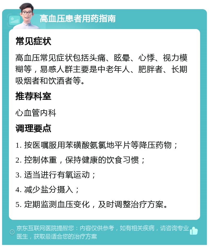 高血压患者用药指南 常见症状 高血压常见症状包括头痛、眩晕、心悸、视力模糊等，易感人群主要是中老年人、肥胖者、长期吸烟者和饮酒者等。 推荐科室 心血管内科 调理要点 1. 按医嘱服用苯磺酸氨氯地平片等降压药物； 2. 控制体重，保持健康的饮食习惯； 3. 适当进行有氧运动； 4. 减少盐分摄入； 5. 定期监测血压变化，及时调整治疗方案。