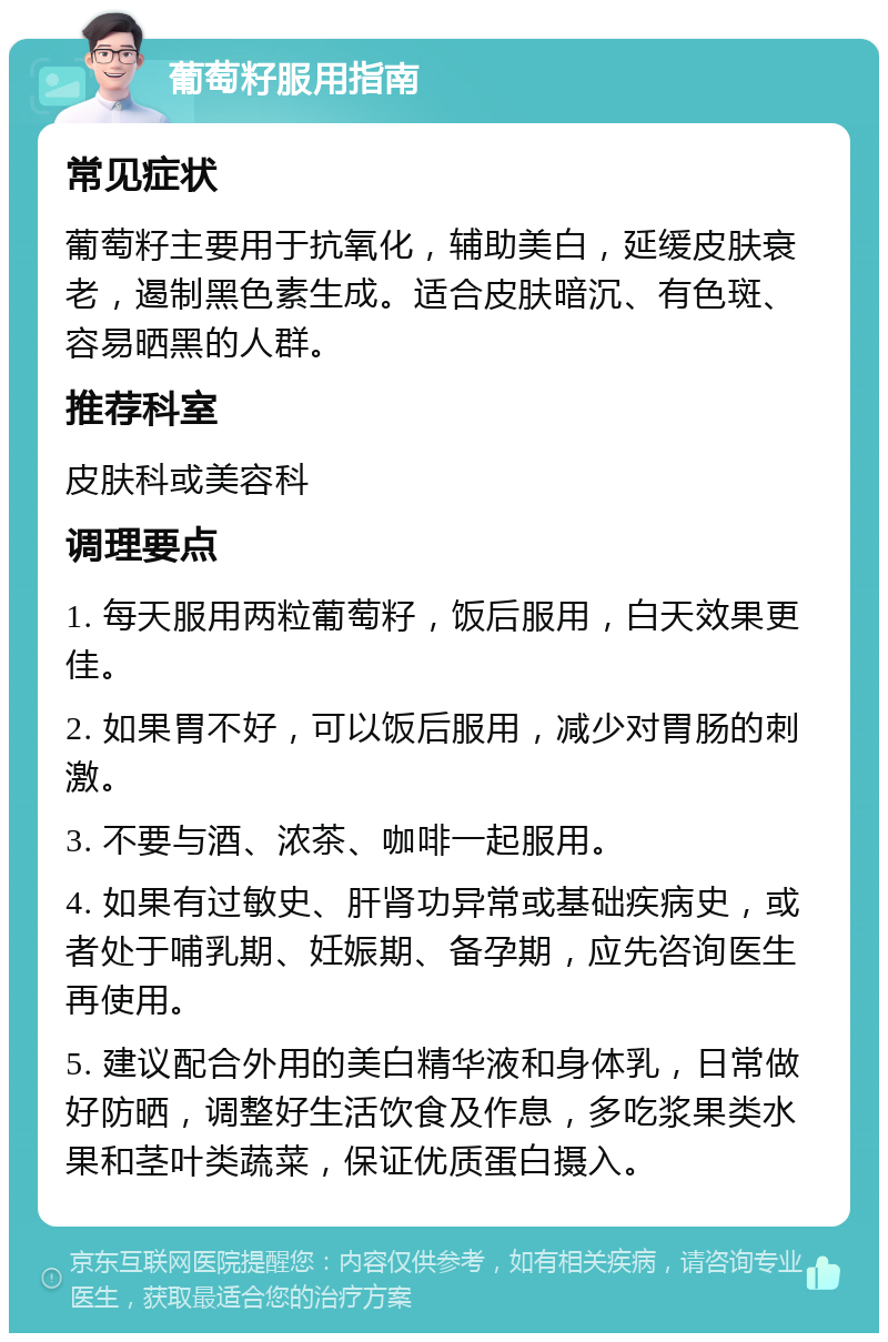 葡萄籽服用指南 常见症状 葡萄籽主要用于抗氧化，辅助美白，延缓皮肤衰老，遏制黑色素生成。适合皮肤暗沉、有色斑、容易晒黑的人群。 推荐科室 皮肤科或美容科 调理要点 1. 每天服用两粒葡萄籽，饭后服用，白天效果更佳。 2. 如果胃不好，可以饭后服用，减少对胃肠的刺激。 3. 不要与酒、浓茶、咖啡一起服用。 4. 如果有过敏史、肝肾功异常或基础疾病史，或者处于哺乳期、妊娠期、备孕期，应先咨询医生再使用。 5. 建议配合外用的美白精华液和身体乳，日常做好防晒，调整好生活饮食及作息，多吃浆果类水果和茎叶类蔬菜，保证优质蛋白摄入。