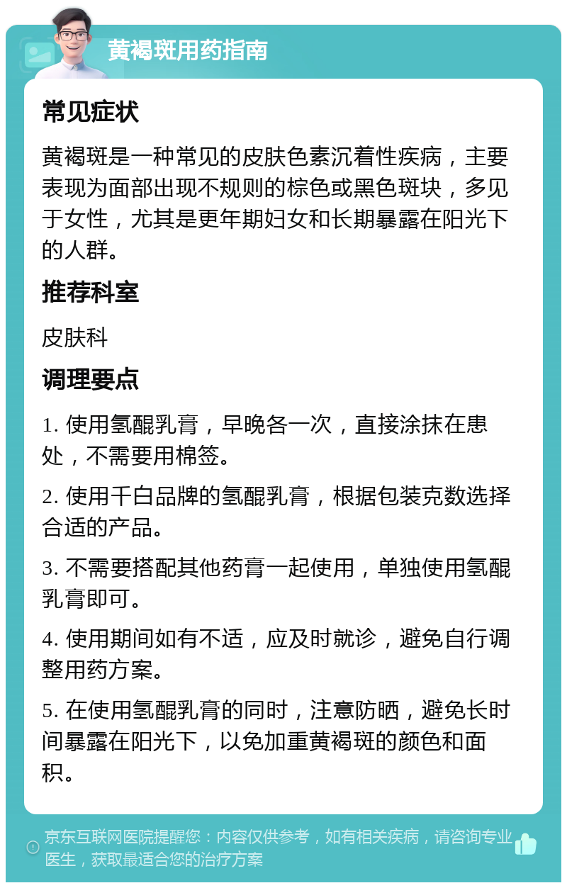 黄褐斑用药指南 常见症状 黄褐斑是一种常见的皮肤色素沉着性疾病，主要表现为面部出现不规则的棕色或黑色斑块，多见于女性，尤其是更年期妇女和长期暴露在阳光下的人群。 推荐科室 皮肤科 调理要点 1. 使用氢醌乳膏，早晚各一次，直接涂抹在患处，不需要用棉签。 2. 使用千白品牌的氢醌乳膏，根据包装克数选择合适的产品。 3. 不需要搭配其他药膏一起使用，单独使用氢醌乳膏即可。 4. 使用期间如有不适，应及时就诊，避免自行调整用药方案。 5. 在使用氢醌乳膏的同时，注意防晒，避免长时间暴露在阳光下，以免加重黄褐斑的颜色和面积。