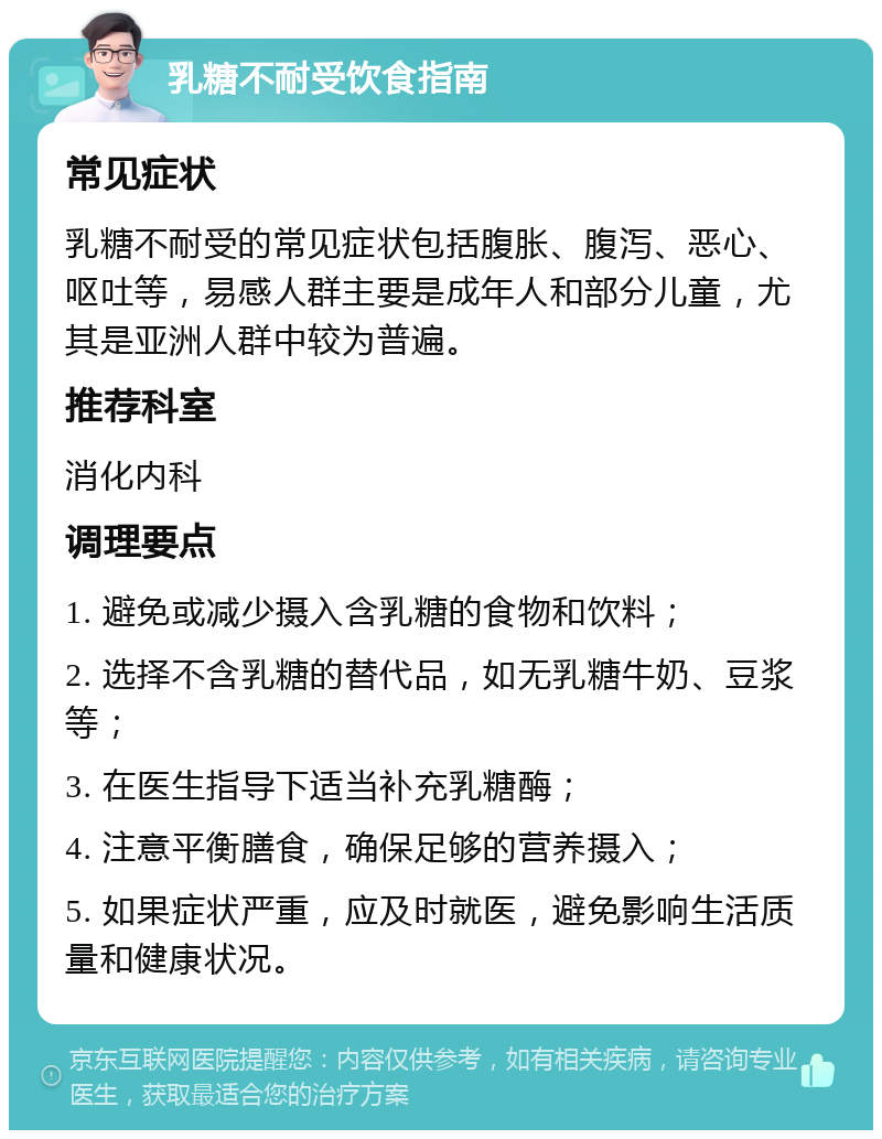 乳糖不耐受饮食指南 常见症状 乳糖不耐受的常见症状包括腹胀、腹泻、恶心、呕吐等，易感人群主要是成年人和部分儿童，尤其是亚洲人群中较为普遍。 推荐科室 消化内科 调理要点 1. 避免或减少摄入含乳糖的食物和饮料； 2. 选择不含乳糖的替代品，如无乳糖牛奶、豆浆等； 3. 在医生指导下适当补充乳糖酶； 4. 注意平衡膳食，确保足够的营养摄入； 5. 如果症状严重，应及时就医，避免影响生活质量和健康状况。