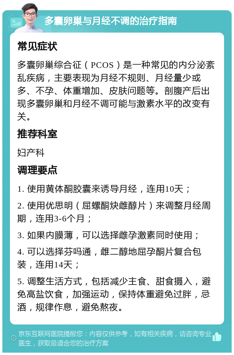 多囊卵巢与月经不调的治疗指南 常见症状 多囊卵巢综合征（PCOS）是一种常见的内分泌紊乱疾病，主要表现为月经不规则、月经量少或多、不孕、体重增加、皮肤问题等。剖腹产后出现多囊卵巢和月经不调可能与激素水平的改变有关。 推荐科室 妇产科 调理要点 1. 使用黄体酮胶囊来诱导月经，连用10天； 2. 使用优思明（屈螺酮炔雌醇片）来调整月经周期，连用3-6个月； 3. 如果内膜薄，可以选择雌孕激素同时使用； 4. 可以选择芬吗通，雌二醇地屈孕酮片复合包装，连用14天； 5. 调整生活方式，包括减少主食、甜食摄入，避免高盐饮食，加强运动，保持体重避免过胖，忌酒，规律作息，避免熬夜。