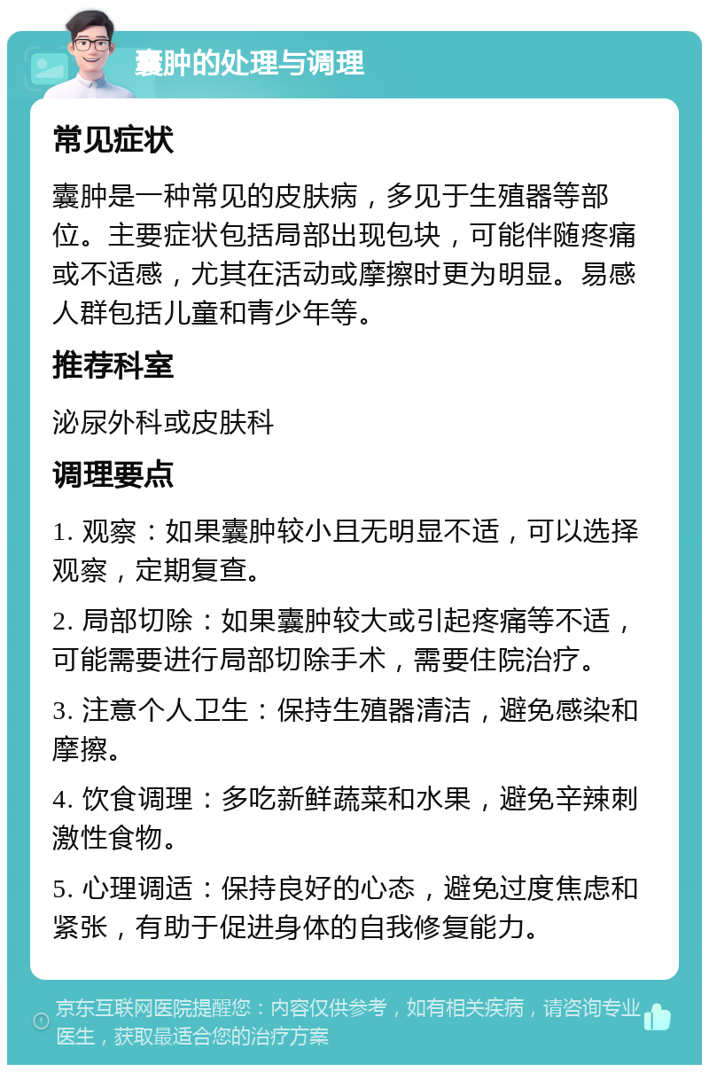 囊肿的处理与调理 常见症状 囊肿是一种常见的皮肤病，多见于生殖器等部位。主要症状包括局部出现包块，可能伴随疼痛或不适感，尤其在活动或摩擦时更为明显。易感人群包括儿童和青少年等。 推荐科室 泌尿外科或皮肤科 调理要点 1. 观察：如果囊肿较小且无明显不适，可以选择观察，定期复查。 2. 局部切除：如果囊肿较大或引起疼痛等不适，可能需要进行局部切除手术，需要住院治疗。 3. 注意个人卫生：保持生殖器清洁，避免感染和摩擦。 4. 饮食调理：多吃新鲜蔬菜和水果，避免辛辣刺激性食物。 5. 心理调适：保持良好的心态，避免过度焦虑和紧张，有助于促进身体的自我修复能力。