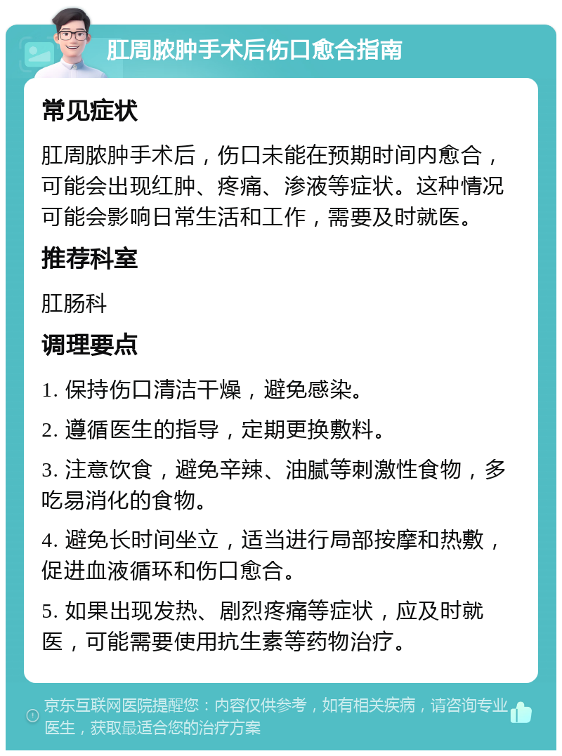 肛周脓肿手术后伤口愈合指南 常见症状 肛周脓肿手术后，伤口未能在预期时间内愈合，可能会出现红肿、疼痛、渗液等症状。这种情况可能会影响日常生活和工作，需要及时就医。 推荐科室 肛肠科 调理要点 1. 保持伤口清洁干燥，避免感染。 2. 遵循医生的指导，定期更换敷料。 3. 注意饮食，避免辛辣、油腻等刺激性食物，多吃易消化的食物。 4. 避免长时间坐立，适当进行局部按摩和热敷，促进血液循环和伤口愈合。 5. 如果出现发热、剧烈疼痛等症状，应及时就医，可能需要使用抗生素等药物治疗。