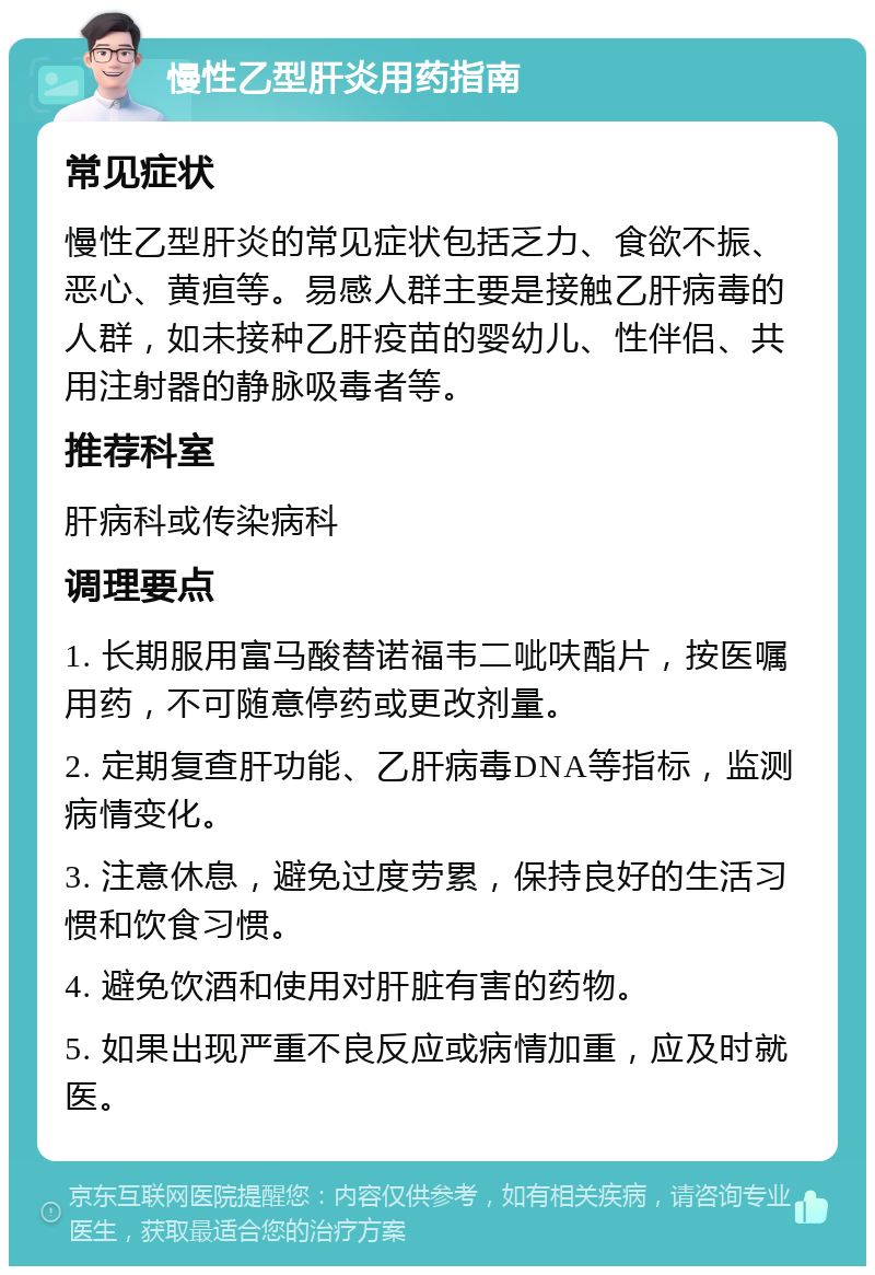 慢性乙型肝炎用药指南 常见症状 慢性乙型肝炎的常见症状包括乏力、食欲不振、恶心、黄疸等。易感人群主要是接触乙肝病毒的人群，如未接种乙肝疫苗的婴幼儿、性伴侣、共用注射器的静脉吸毒者等。 推荐科室 肝病科或传染病科 调理要点 1. 长期服用富马酸替诺福韦二呲呋酯片，按医嘱用药，不可随意停药或更改剂量。 2. 定期复查肝功能、乙肝病毒DNA等指标，监测病情变化。 3. 注意休息，避免过度劳累，保持良好的生活习惯和饮食习惯。 4. 避免饮酒和使用对肝脏有害的药物。 5. 如果出现严重不良反应或病情加重，应及时就医。