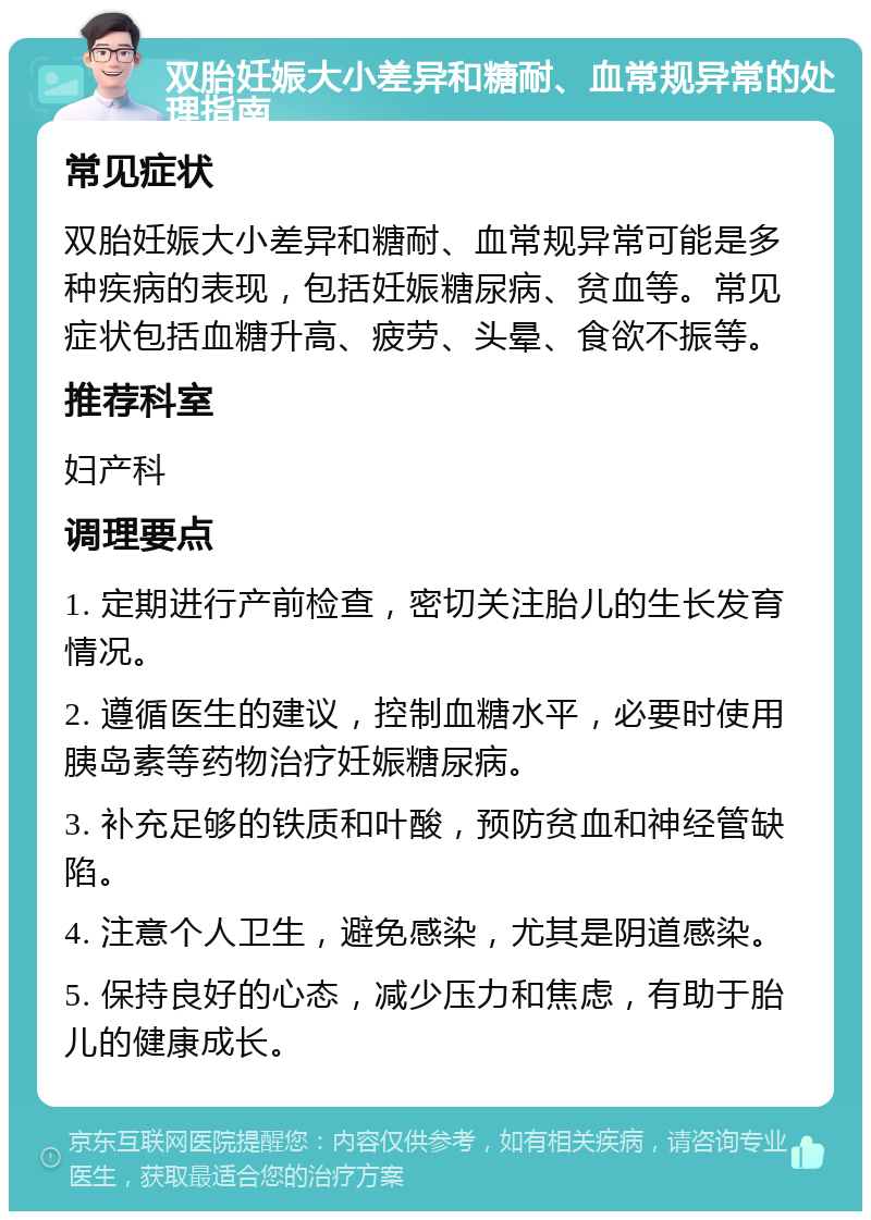 双胎妊娠大小差异和糖耐、血常规异常的处理指南 常见症状 双胎妊娠大小差异和糖耐、血常规异常可能是多种疾病的表现，包括妊娠糖尿病、贫血等。常见症状包括血糖升高、疲劳、头晕、食欲不振等。 推荐科室 妇产科 调理要点 1. 定期进行产前检查，密切关注胎儿的生长发育情况。 2. 遵循医生的建议，控制血糖水平，必要时使用胰岛素等药物治疗妊娠糖尿病。 3. 补充足够的铁质和叶酸，预防贫血和神经管缺陷。 4. 注意个人卫生，避免感染，尤其是阴道感染。 5. 保持良好的心态，减少压力和焦虑，有助于胎儿的健康成长。