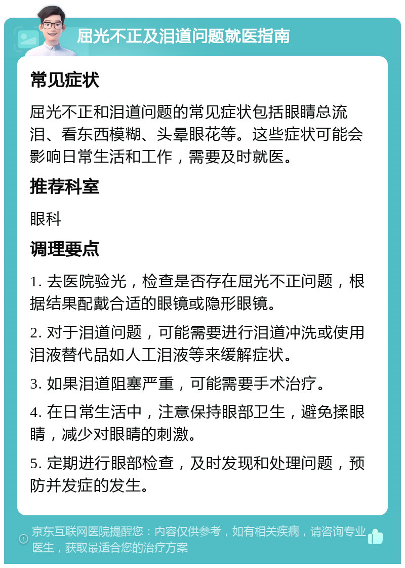 屈光不正及泪道问题就医指南 常见症状 屈光不正和泪道问题的常见症状包括眼睛总流泪、看东西模糊、头晕眼花等。这些症状可能会影响日常生活和工作，需要及时就医。 推荐科室 眼科 调理要点 1. 去医院验光，检查是否存在屈光不正问题，根据结果配戴合适的眼镜或隐形眼镜。 2. 对于泪道问题，可能需要进行泪道冲洗或使用泪液替代品如人工泪液等来缓解症状。 3. 如果泪道阻塞严重，可能需要手术治疗。 4. 在日常生活中，注意保持眼部卫生，避免揉眼睛，减少对眼睛的刺激。 5. 定期进行眼部检查，及时发现和处理问题，预防并发症的发生。