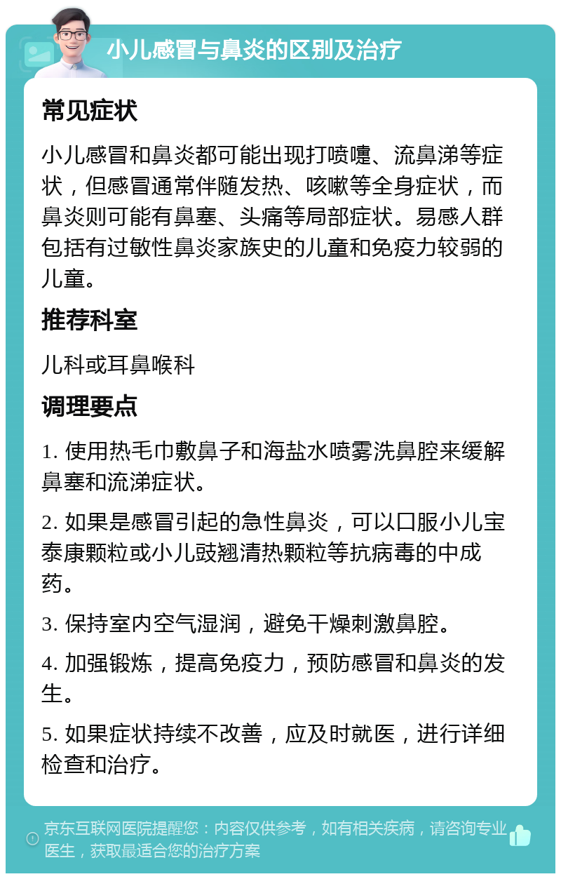 小儿感冒与鼻炎的区别及治疗 常见症状 小儿感冒和鼻炎都可能出现打喷嚏、流鼻涕等症状，但感冒通常伴随发热、咳嗽等全身症状，而鼻炎则可能有鼻塞、头痛等局部症状。易感人群包括有过敏性鼻炎家族史的儿童和免疫力较弱的儿童。 推荐科室 儿科或耳鼻喉科 调理要点 1. 使用热毛巾敷鼻子和海盐水喷雾洗鼻腔来缓解鼻塞和流涕症状。 2. 如果是感冒引起的急性鼻炎，可以口服小儿宝泰康颗粒或小儿豉翘清热颗粒等抗病毒的中成药。 3. 保持室内空气湿润，避免干燥刺激鼻腔。 4. 加强锻炼，提高免疫力，预防感冒和鼻炎的发生。 5. 如果症状持续不改善，应及时就医，进行详细检查和治疗。