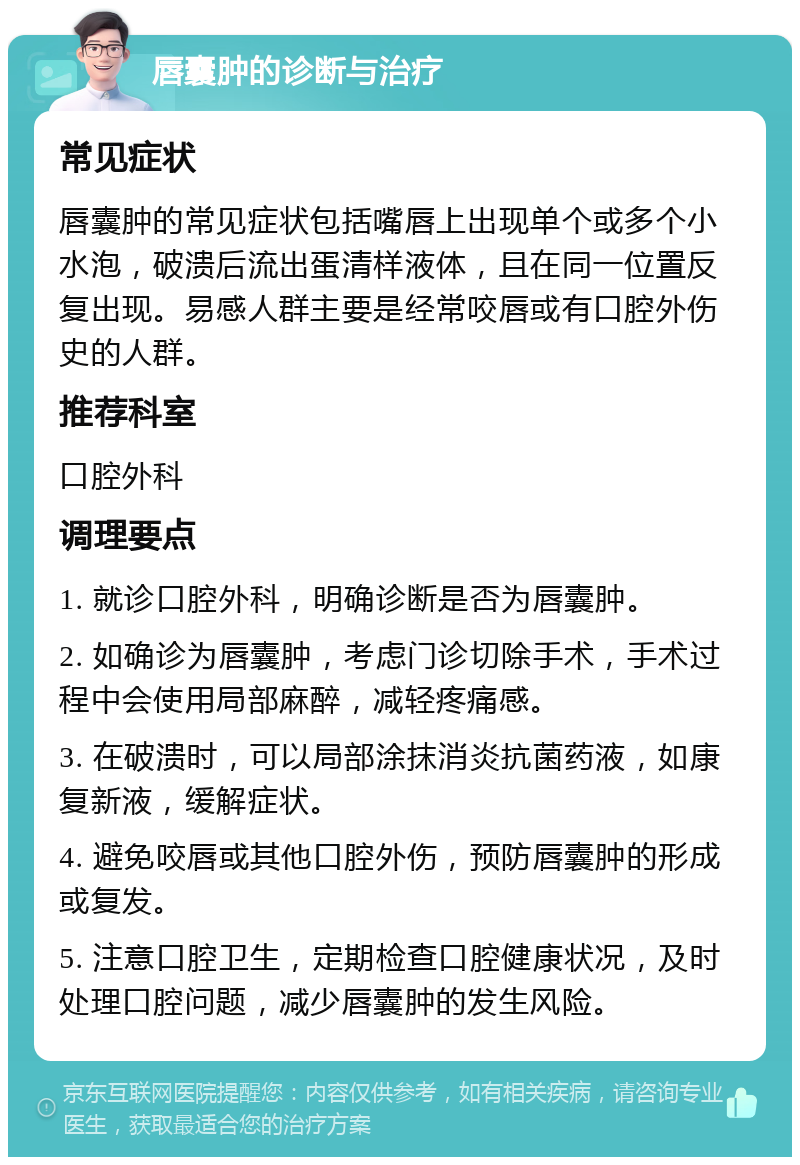 唇囊肿的诊断与治疗 常见症状 唇囊肿的常见症状包括嘴唇上出现单个或多个小水泡，破溃后流出蛋清样液体，且在同一位置反复出现。易感人群主要是经常咬唇或有口腔外伤史的人群。 推荐科室 口腔外科 调理要点 1. 就诊口腔外科，明确诊断是否为唇囊肿。 2. 如确诊为唇囊肿，考虑门诊切除手术，手术过程中会使用局部麻醉，减轻疼痛感。 3. 在破溃时，可以局部涂抹消炎抗菌药液，如康复新液，缓解症状。 4. 避免咬唇或其他口腔外伤，预防唇囊肿的形成或复发。 5. 注意口腔卫生，定期检查口腔健康状况，及时处理口腔问题，减少唇囊肿的发生风险。