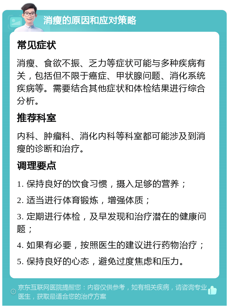 消瘦的原因和应对策略 常见症状 消瘦、食欲不振、乏力等症状可能与多种疾病有关，包括但不限于癌症、甲状腺问题、消化系统疾病等。需要结合其他症状和体检结果进行综合分析。 推荐科室 内科、肿瘤科、消化内科等科室都可能涉及到消瘦的诊断和治疗。 调理要点 1. 保持良好的饮食习惯，摄入足够的营养； 2. 适当进行体育锻炼，增强体质； 3. 定期进行体检，及早发现和治疗潜在的健康问题； 4. 如果有必要，按照医生的建议进行药物治疗； 5. 保持良好的心态，避免过度焦虑和压力。