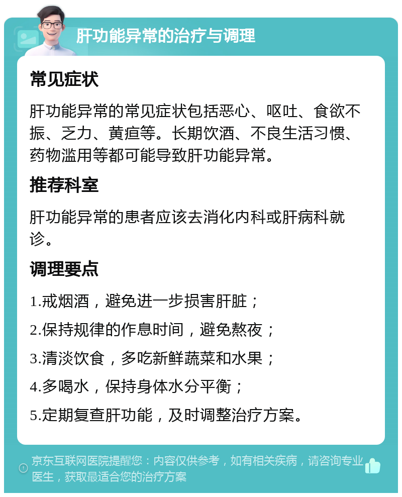 肝功能异常的治疗与调理 常见症状 肝功能异常的常见症状包括恶心、呕吐、食欲不振、乏力、黄疸等。长期饮酒、不良生活习惯、药物滥用等都可能导致肝功能异常。 推荐科室 肝功能异常的患者应该去消化内科或肝病科就诊。 调理要点 1.戒烟酒，避免进一步损害肝脏； 2.保持规律的作息时间，避免熬夜； 3.清淡饮食，多吃新鲜蔬菜和水果； 4.多喝水，保持身体水分平衡； 5.定期复查肝功能，及时调整治疗方案。