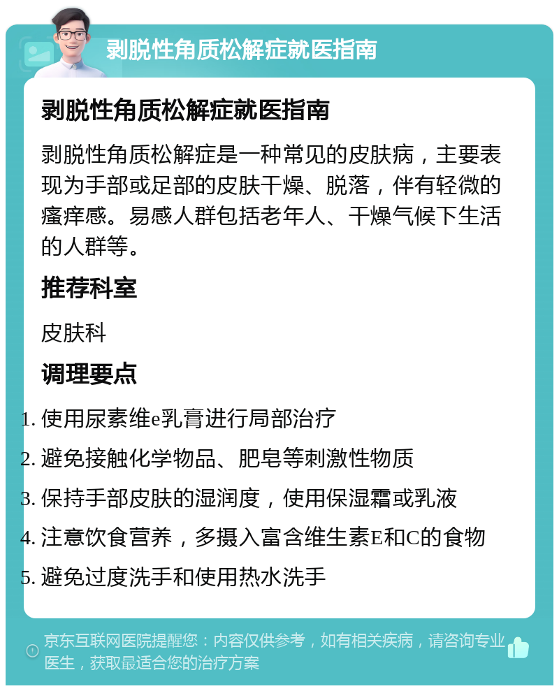 剥脱性角质松解症就医指南 剥脱性角质松解症就医指南 剥脱性角质松解症是一种常见的皮肤病，主要表现为手部或足部的皮肤干燥、脱落，伴有轻微的瘙痒感。易感人群包括老年人、干燥气候下生活的人群等。 推荐科室 皮肤科 调理要点 使用尿素维e乳膏进行局部治疗 避免接触化学物品、肥皂等刺激性物质 保持手部皮肤的湿润度，使用保湿霜或乳液 注意饮食营养，多摄入富含维生素E和C的食物 避免过度洗手和使用热水洗手