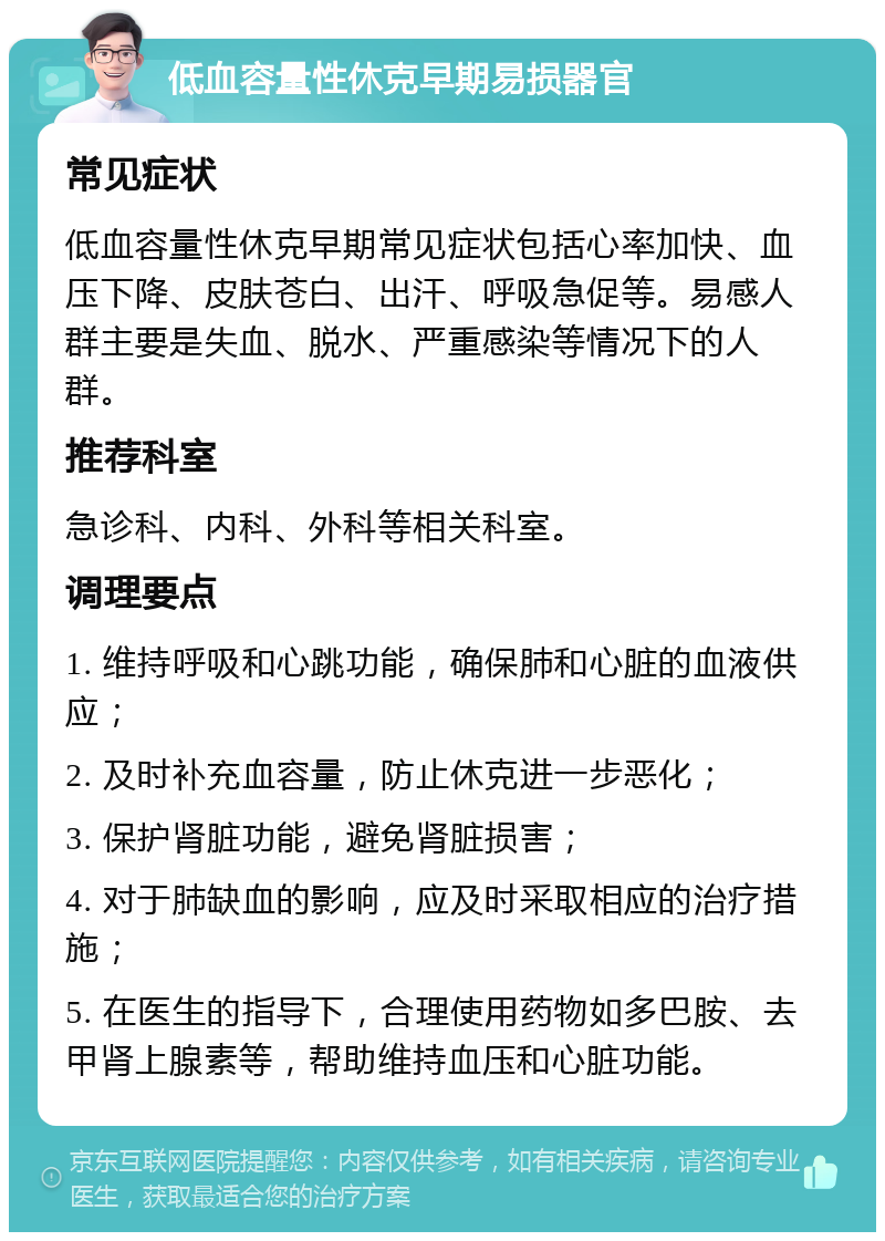 低血容量性休克早期易损器官 常见症状 低血容量性休克早期常见症状包括心率加快、血压下降、皮肤苍白、出汗、呼吸急促等。易感人群主要是失血、脱水、严重感染等情况下的人群。 推荐科室 急诊科、内科、外科等相关科室。 调理要点 1. 维持呼吸和心跳功能，确保肺和心脏的血液供应； 2. 及时补充血容量，防止休克进一步恶化； 3. 保护肾脏功能，避免肾脏损害； 4. 对于肺缺血的影响，应及时采取相应的治疗措施； 5. 在医生的指导下，合理使用药物如多巴胺、去甲肾上腺素等，帮助维持血压和心脏功能。