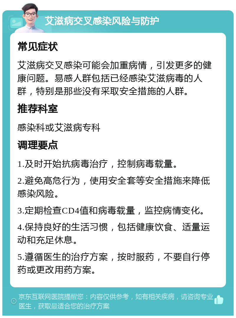 艾滋病交叉感染风险与防护 常见症状 艾滋病交叉感染可能会加重病情，引发更多的健康问题。易感人群包括已经感染艾滋病毒的人群，特别是那些没有采取安全措施的人群。 推荐科室 感染科或艾滋病专科 调理要点 1.及时开始抗病毒治疗，控制病毒载量。 2.避免高危行为，使用安全套等安全措施来降低感染风险。 3.定期检查CD4值和病毒载量，监控病情变化。 4.保持良好的生活习惯，包括健康饮食、适量运动和充足休息。 5.遵循医生的治疗方案，按时服药，不要自行停药或更改用药方案。