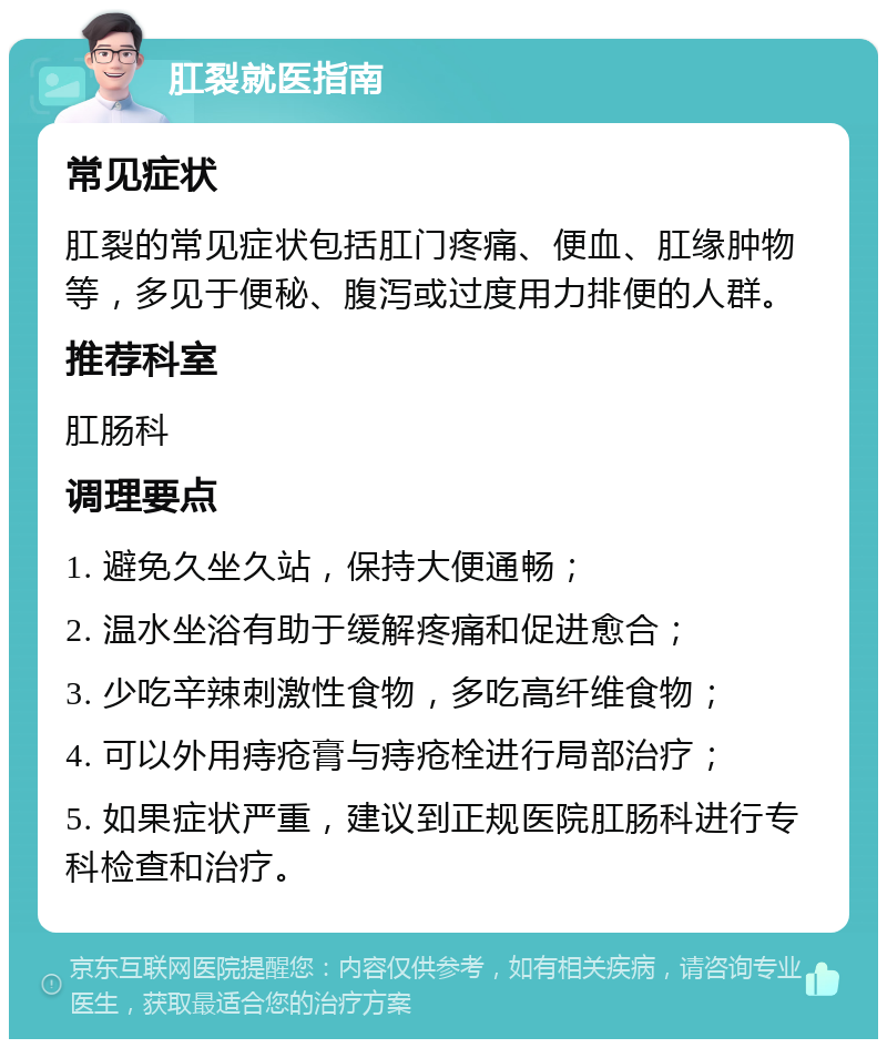 肛裂就医指南 常见症状 肛裂的常见症状包括肛门疼痛、便血、肛缘肿物等，多见于便秘、腹泻或过度用力排便的人群。 推荐科室 肛肠科 调理要点 1. 避免久坐久站，保持大便通畅； 2. 温水坐浴有助于缓解疼痛和促进愈合； 3. 少吃辛辣刺激性食物，多吃高纤维食物； 4. 可以外用痔疮膏与痔疮栓进行局部治疗； 5. 如果症状严重，建议到正规医院肛肠科进行专科检查和治疗。