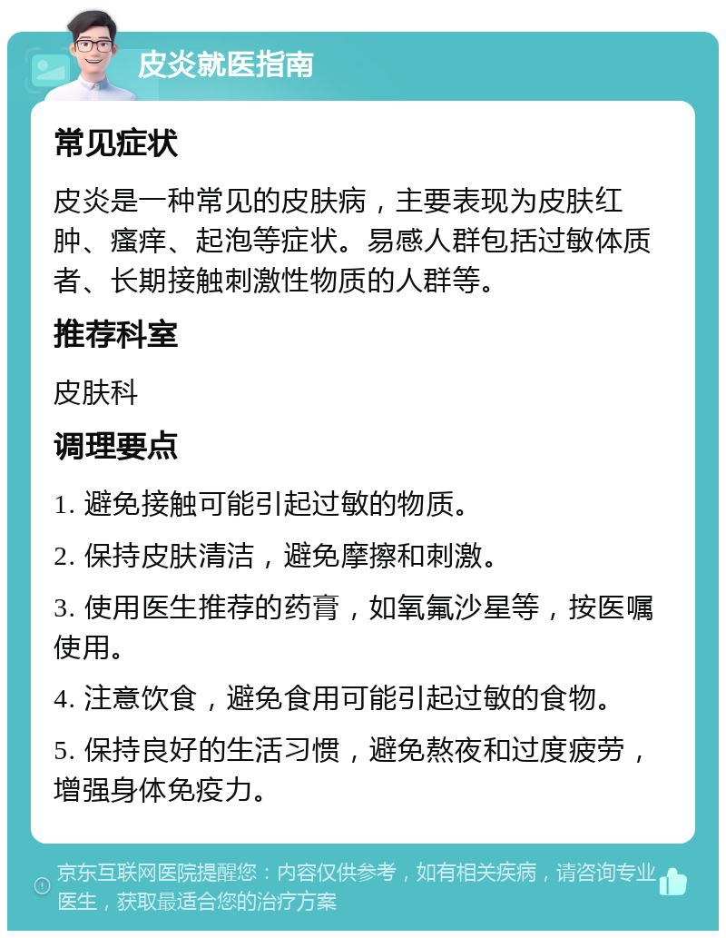 皮炎就医指南 常见症状 皮炎是一种常见的皮肤病，主要表现为皮肤红肿、瘙痒、起泡等症状。易感人群包括过敏体质者、长期接触刺激性物质的人群等。 推荐科室 皮肤科 调理要点 1. 避免接触可能引起过敏的物质。 2. 保持皮肤清洁，避免摩擦和刺激。 3. 使用医生推荐的药膏，如氧氟沙星等，按医嘱使用。 4. 注意饮食，避免食用可能引起过敏的食物。 5. 保持良好的生活习惯，避免熬夜和过度疲劳，增强身体免疫力。