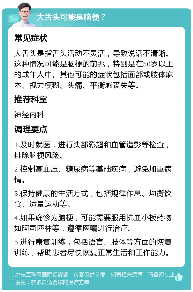 大舌头可能是脑梗？ 常见症状 大舌头是指舌头活动不灵活，导致说话不清晰。这种情况可能是脑梗的前兆，特别是在50岁以上的成年人中。其他可能的症状包括面部或肢体麻木、视力模糊、头痛、平衡感丧失等。 推荐科室 神经内科 调理要点 1.及时就医，进行头部彩超和血管造影等检查，排除脑梗风险。 2.控制高血压、糖尿病等基础疾病，避免加重病情。 3.保持健康的生活方式，包括规律作息、均衡饮食、适量运动等。 4.如果确诊为脑梗，可能需要服用抗血小板药物如阿司匹林等，遵循医嘱进行治疗。 5.进行康复训练，包括语言、肢体等方面的恢复训练，帮助患者尽快恢复正常生活和工作能力。